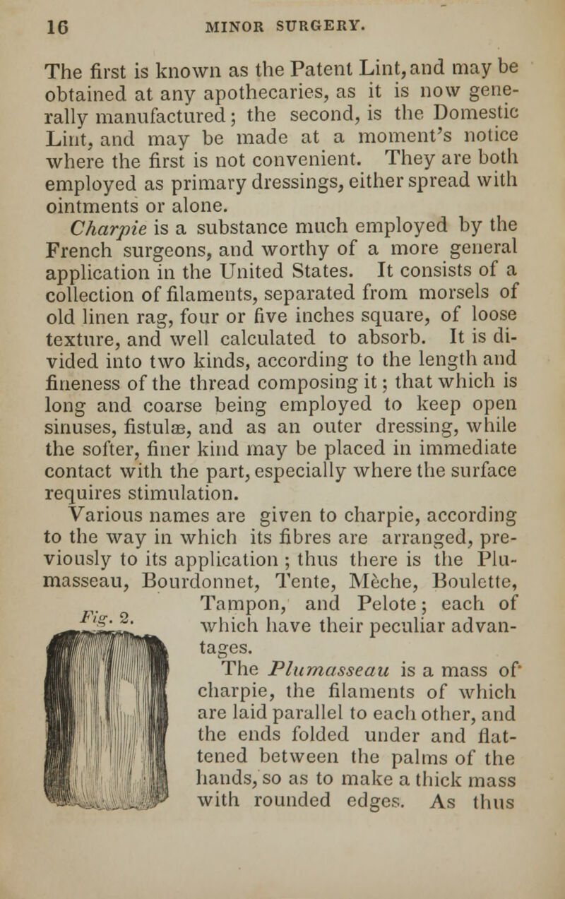 The first is known as the Patent Lint, and may be obtained at any apothecaries, as it is now gene- rally manufactured; the second, is the Domestic Lint, and may be made at a moment's notice where the first is not convenient. They are both employed as primary dressings, either spread with ointments or alone. Charpie is a substance much employed by the French surgeons, and worthy of a more general application in the United States. It consists of a collection of filaments, separated from morsels of old linen rag, four or five inches square, of loose texture, and well calculated to absorb. It is di- vided into two kinds, according to the length and fineness of the thread composing it; that which is long and coarse being employed to keep open sinuses, fistulas, and as an outer dressing, while the softer, finer kind may be placed in immediate contact with the part, especially where the surface requires stimulation. Various names are given to charpie, according to the way in which its fibres are arranged, pre- viously to its application ; thus there is the Plu- masseau, Bourdonnet, Tente, Meche, Boulctte, Tampon, and Pelote; each of which have their peculiar advan- tages. The Plumasseau is a mass of* charpie, the filaments of which are laid parallel to each other, and the ends folded under and flat- tened between the palms of the hands, so as to make a thick mass with rounded edges. As thus