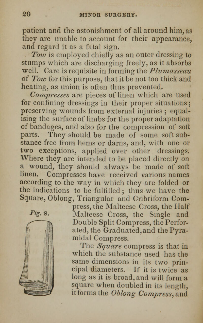 patient and the astonishment of all around him, as they are unable to account for their appearance, and regard it as a fatal sign. Tow is employed chiefly as an outer dressing to stumps which are discharging freely, as it absorbs well. Care is requisite in forming the Plumasseau of Tow for this purpose, that it be not too thick and heating, as union is often thus prevented. Compresses are pieces of linen which are used for confining dressings in their proper situations; preserving wounds from external injuries ; equal- ising the surface of limbs for the proper adaptation of bandages, and also for the compression of soft parts. They should be made of some soft sub- stance free from hems or darns, and, with one or two exceptions, applied over other dressings. Where they are intended to be placed directly on a wound, they should always be made of soft linen. Compresses have received various names according to the way in which they are folded or the indications to be fulfilled; thus we have the Square, Oblong, Triangular and Cribriform Com- press, the Malteese Cross, the Half Double Split Compress, the Perfor- ated, the Graduated, and the Pyra- midal Compress. The Square compress is that in which the substance used has the same dimensions in its two prin- cipal diameters. If it is twice as long as it is broad, and will form a square when doubled in its length, it forms the Oblong Compress, and