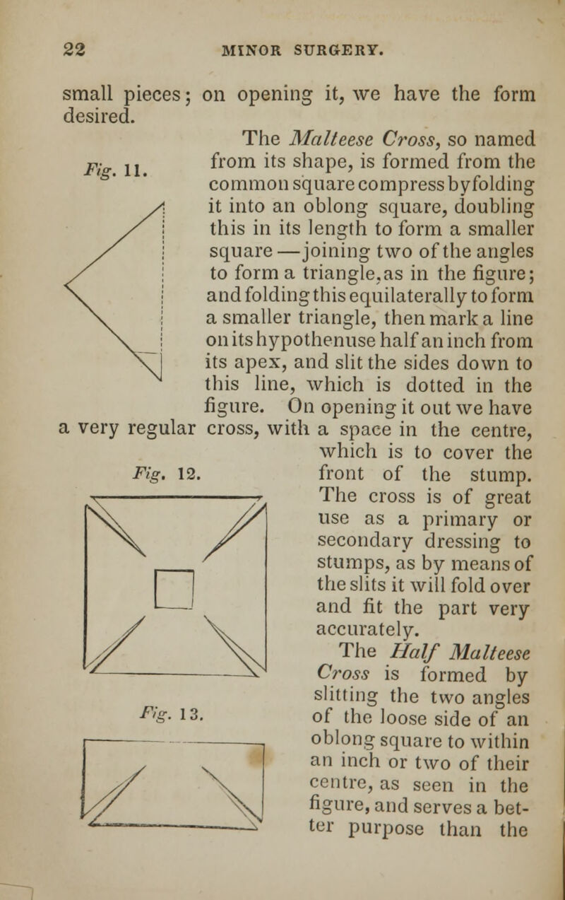 Fig. 11. small pieces; on opening it, we have the form desired. The Malteese Cross, so named from its shape, is formed from the common square compress by folding it into an oblong square, doubling this in its length to form a smaller square—joining two of the angles to form a triangle,as in the figure; and folding this equilaterally to form a smaller triangle, then mark a line on its hypothenuse half an inch from its apex, and slit the sides down to this line, which is dotted in the figure. On opening it out we have a very regular cross, with a space in the centre, which is to cover the Fig. 12. front of the stump. The cross is of great use as a primary or secondary dressing to stumps, as by means of the slits it will fold over and fit the part very accurately. The Half Malteese Cross is formed by slitting the two angles oblong square to within an inch or two of their centre, as seen in the figure, and serves a bet- ter purpose than the