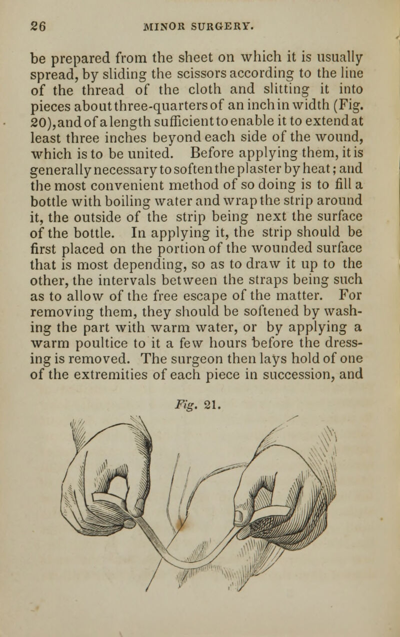 be prepared from the sheet on which it is usually- spread, by sliding the scissors according to the line of the thread of the cloth and slitting it into pieces about three-quarters of an inch in width (Fig. 20),andofalengthsufTicienttoenableittoextendat least three inches beyond each side of the wound, which is to be united. Before applying them, it is generally necessary to soften the plaster by heat; and the most convenient method of so doing is to fill a bottle with boiling water and wrap the strip around it, the outside of the strip being next the surface of the bottle. In applying it, the strip should be first placed on the portion of the wounded surface that is most depending, so as to draw it up to the other, the intervals between the straps being such as to allow of the free escape of the matter. For removing them, they should be softened by wash- ing the part with warm water, or by applying a warm poultice to it a few hours before the dress- ing is removed. The surgeon then lays hold of one of the extremities of each piece in succession, and