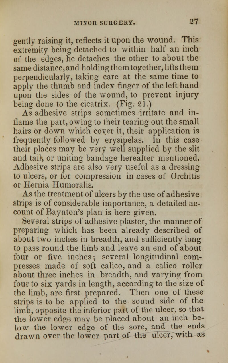 gently raising it, reflects it upon the wound. This extremity being detached to within half an inch of the edges, he detaches the other to about the same distance, and holding them together, lifts them perpendicularly, taking care at the same time to apply the thumb and index finger of the left hand upon the sides of the wound, to prevent injury being done to the cicatrix. (Fig. 21.) As adhesive strips sometimes irritate and in- flame the part, owing to their tearing out the small hairs or down which coyer it, their application is frequently followed by erysipelas. In this case their places may be very well supplied by the slit and tart, or uniting bandage hereafter mentioned. Adhesive strips are also very useful as a dressing to ulcers, or for compression in cases of Orchitis or Hernia Humoralis. As the treatment of ulcers by the use of adhesive strips is of considerable importance, a detailed ac- count of Baynton's plan is here given. Several strips of adhesive plaster, the manner of preparing which has been already described of about two inches in breadth, and sufficiently long to pass round the limb and leave an end of about four or five inches; several longitudinal com- presses made of soft calico, and a calico roller about three inches in breadth, and varying from four to six yards in length, according to the size of the limb, are first prepared. Then one of these strips is to be applied to the sound side of the limb, opposite the inferior part of the ulcer, so that the lower edge may be placed about an inch be- low the lower edge of the sore, and the ends drawn over the lower part of the ulcer, with as
