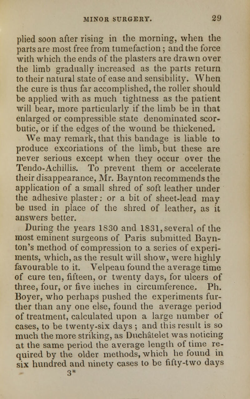 plied soon after rising in the morning, when the parts are most free from tumefaction; and the force with which the ends of the plasters are drawn over the limb gradually increased as the parts return to their natural state of ease and sensibility. When the cure is thus far accomplished, the roller should be applied with as much tightness as the patient will bear, more particularly if the limb be in that enlarged or compressible state denominated scor- butic, or if the edges of the wound be thickened. We may remark, that this bandage is liable to produce excoriations of the limb, but these are never serious except when they occur over the Tendo-Achillis. To prevent them or accelerate their disappearance, Mr. Baynton recommends the application of a small shred of soft leather under the adhesive plaster: or a bit of sheet-lead may be used in place of the shred of leather, as it answers better. During the years 1S30 and 1831, several of the most eminent surgeons of Paris submitted Bayn- ton's method of compression to a series of experi- ments, which, as the result will show, were highly favourable to it. Velpeau found the average time of cure ten, fifteen, or twenty days, for ulcers of three, four, or five inches in circumference. Ph. Boyer, who perhaps pushed the experiments fur- ther than any one else, found the average period of treatment, calculated upon a large number of cases, to be twenty-six days ; and this result is so much the more striking, as Duchalelet was noticing at the same period the average length of time re- quired by the older methods, which he found in six hundred and ninety cases to be fifty-two days