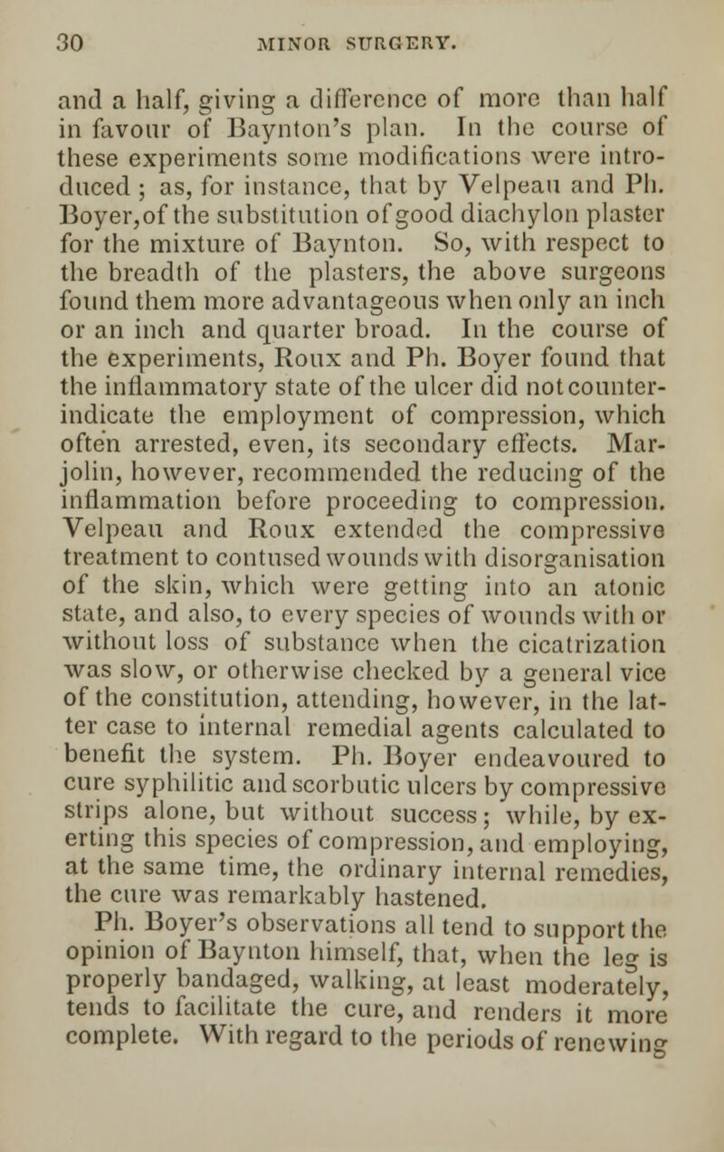 and a half, giving a difference of more than half in favour of Baynton's plan. In the course of these experiments some modifications were intro- duced ; as, for instance, that by Velpeau and Ph. Boyer,of the substitution of good diachylon plaster for the mixture of Baynton. So, with respect to the breadth of the plasters, the above surgeons found them more advantageous when only an inch or an inch and quarter broad. In the course of the experiments, Roux and Ph. Boyer found that the inflammatory state of the ulcer did not counter- indicate the employment of compression, which often arrested, even, its secondary effects. Mar- jolin, however, recommended the reducing of the inflammation before proceeding to compression. Velpeau and Roux extended the compressive treatment to contused wounds with disorganisation of the skin, which were getting into an atonic state, and also, to every species of wounds with or without loss of substance when the cicatrization was slow, or otherwise checked by a general vice of the constitution, attending, however, in the lat- ter case to internal remedial agents calculated to benefit the system. Ph. Boyer endeavoured to cure syphilitic and scorbutic ulcers by compressive strips alone, but without success; while, by ex- erting this species of compression, and employing, at the same time, the ordinary internal remedies, the cure was remarkably hastened. Ph. Boyer's observations all tend to support the opinion of Baynton himself, that, when the leg is properly bandaged, walking, at least moderately, tends to facilitate the cure, and renders it more complete. With regard to the periods of renewing