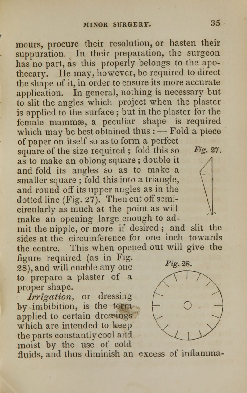 mours, procure their resolution, or hasten their suppuration. In their preparation, the surgeon has no part, as this properly belongs to the apo- thecary. He may, however, be required to direct the shape of it, in order to ensure its more accurate application. In general, nothing is necessary but to slit the angles which project when the plaster is applied to the surface ; but in the plaster for the female mammae, a peculiar shape is required which may be best obtained thus : — Fold a piece of paper on itself so as to form a perfect square of the size required ; fold this so Fig- 27. as to make an oblong square ; double it and fold its angles so as to make a smaller square ; fold this into a triangle, and round off its upper angles as in the dotted line (Fig. 27). Then cut offsemi- circularly as much at the point as will make an opening large enough to ad- mit the nipple, or more if desired ; and slit the sides at the circumference for one inch towards the centre. This when opened out will give the figure required (as in Fig. 28),and will enable any one *ig^28^ to prepare a plaster of a proper shape. Irrigation, or dressing by imbibition, is the term applied to certain dressings which are intended to keep the parts constantly cool and moist by the use of cold fluids, and thus diminish an excess of inflamma-