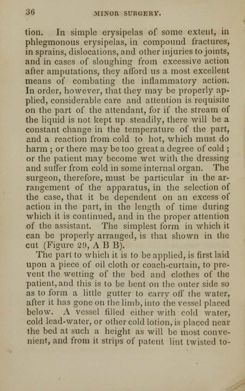 tion. In simple erysipelas of some extent, in phlegmonous erysipelas, in compound fractures, in sprains, dislocations, and other injuries to joints, and in cases of sloughing from excessive action after amputations, they afford us a most excellent means of combating the inflammatory action. In order, however, that they may be properly ap- plied, considerable care and attention is requisite on the part of the attendant, for if the stream of the liquid is not kept up steadily, there will be a constant change in the temperature of the part, and a reaction from cold to hot, which must do harm ; or there may be too great a degree of cold ; or the patient may become wet with the dressing and suffer from cold in some internal organ. The surgeon, therefore, must be particular in the ar- rangement of the apparatus, in the selection of the case, that it be dependent on an excess of action in the part, in the length of time during which it is continued, and in the proper attention of the assistant. The simplest form in which it can be properly arranged, is that shown in the cut (Figure 29, A B B). The part to which it is to be applied, is first laid upon a piece of oil cloth or coach-curtain, to pre- vent the wetting of the bed and clothes of the patient, and this is to be bent on the outer side so as to form a little gutter to carry oil' the water, after it has gone on the limb, into the vessel placed below. A vessel filled either with cold water, cold lead-water, or other cold lotion, is placed near the bed at such a height as will be most conve- nient, and from it strips of patent lint twisted to-