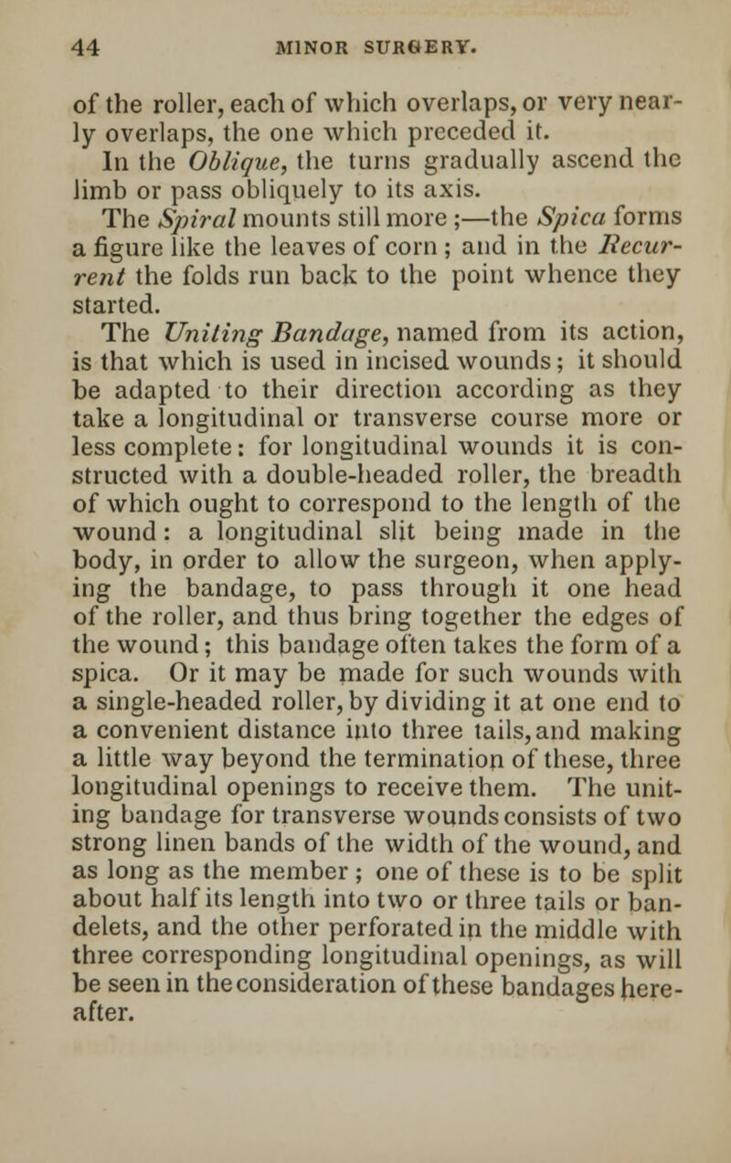 of the roller, each of which overlaps, or very near- ly overlaps, the one which preceded it. In the Oblique, the turns gradually ascend the limb or pass obliquely to its axis. The Spiral mounts still more ;—the Spica forms a figure like the leaves of corn ; and in the Recur- rent the folds run back to the point whence they started. The Uniting Bandage, named from its action, is that which is used in incised wounds; it should be adapted to their direction according as they take a longitudinal or transverse course more or less complete: for longitudinal wounds it is con- structed with a double-headed roller, the breadth of which ought to correspond to the length of the wound: a longitudinal slit being made in the body, in order to allow the surgeon, when apply- ing the bandage, to pass through it one head of the roller, and thus bring together the edges of the wound; this bandage often takes the form of a spica. Or it may be made for such wounds with a single-headed roller, by dividing it at one end to a convenient distance into three tails, and making a little way beyond the termination of these, three longitudinal openings to receive them. The unit- ing bandage for transverse wounds consists of two strong linen bands of the width of the wound, and as long as the member ; one of these is to be split about half its length into two or three tails or ban- delets, and the other perforated in the middle with three corresponding longitudinal openings, as will be seen in the consideration of these bandages here- after.