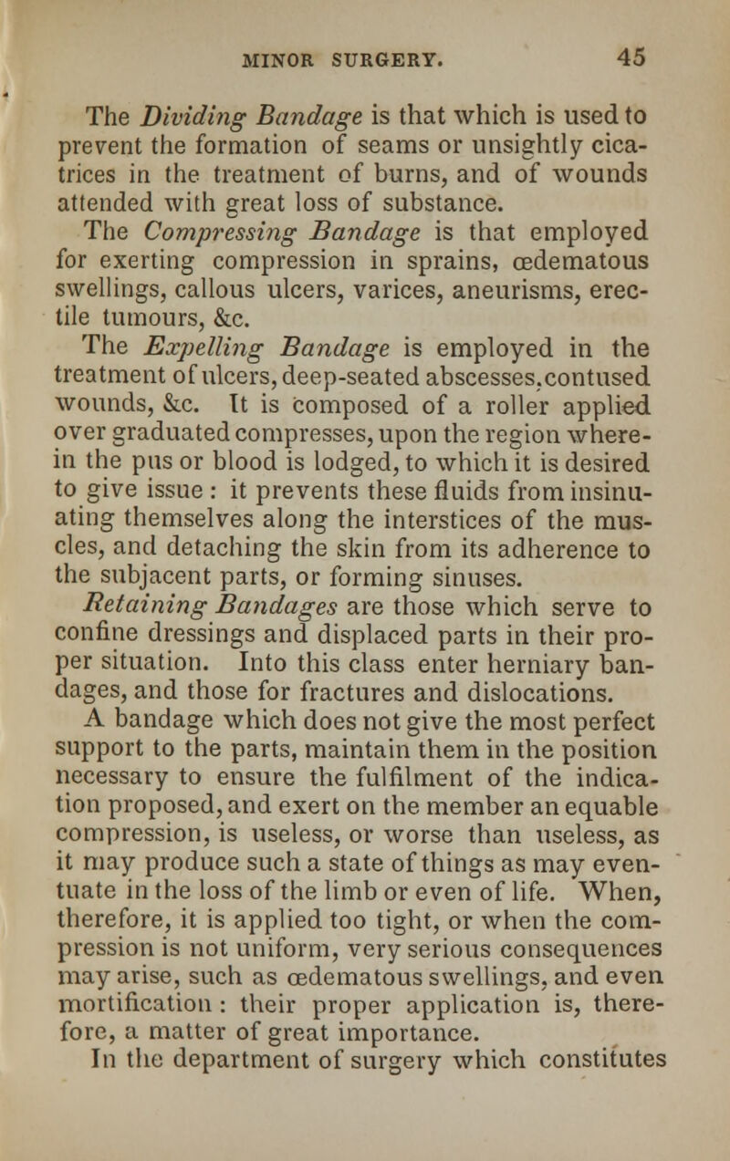 The Dividing Bandage is that which is used to prevent the formation of seams or unsightly cica- trices in the treatment of burns, and of wounds attended with great loss of substance. The Compressing Bandage is that employed for exerting compression in sprains, oedematous swellings, callous ulcers, varices, aneurisms, erec- tile tumours, &c. The Expelling Bandage is employed in the treatment of ulcers, deep-seated abscesses.contused wounds, &c. Tt is Composed of a roller applied over graduated compresses, upon the region where- in the pus or blood is lodged, to which it is desired to give issue : it prevents these fluids from insinu- ating themselves along the interstices of the mus- cles, and detaching the skin from its adherence to the subjacent parts, or forming sinuses. Retaining Bandages are those which serve to confine dressings and displaced parts in their pro- per situation. Into this class enter herniary ban- dages, and those for fractures and dislocations. A bandage which does not give the most perfect support to the parts, maintain them in the position necessary to ensure the fulfilment of the indica- tion proposed, and exert on the member an equable compression, is useless, or worse than useless, as it may produce such a state of things as may even- tuate in the loss of the limb or even of life. When, therefore, it is applied too tight, or when the com- pression is not uniform, very serious consequences may arise, such as cedematous swellings, and even mortification: their proper application is, there- fore, a matter of great importance. In the department of surgery which constitutes