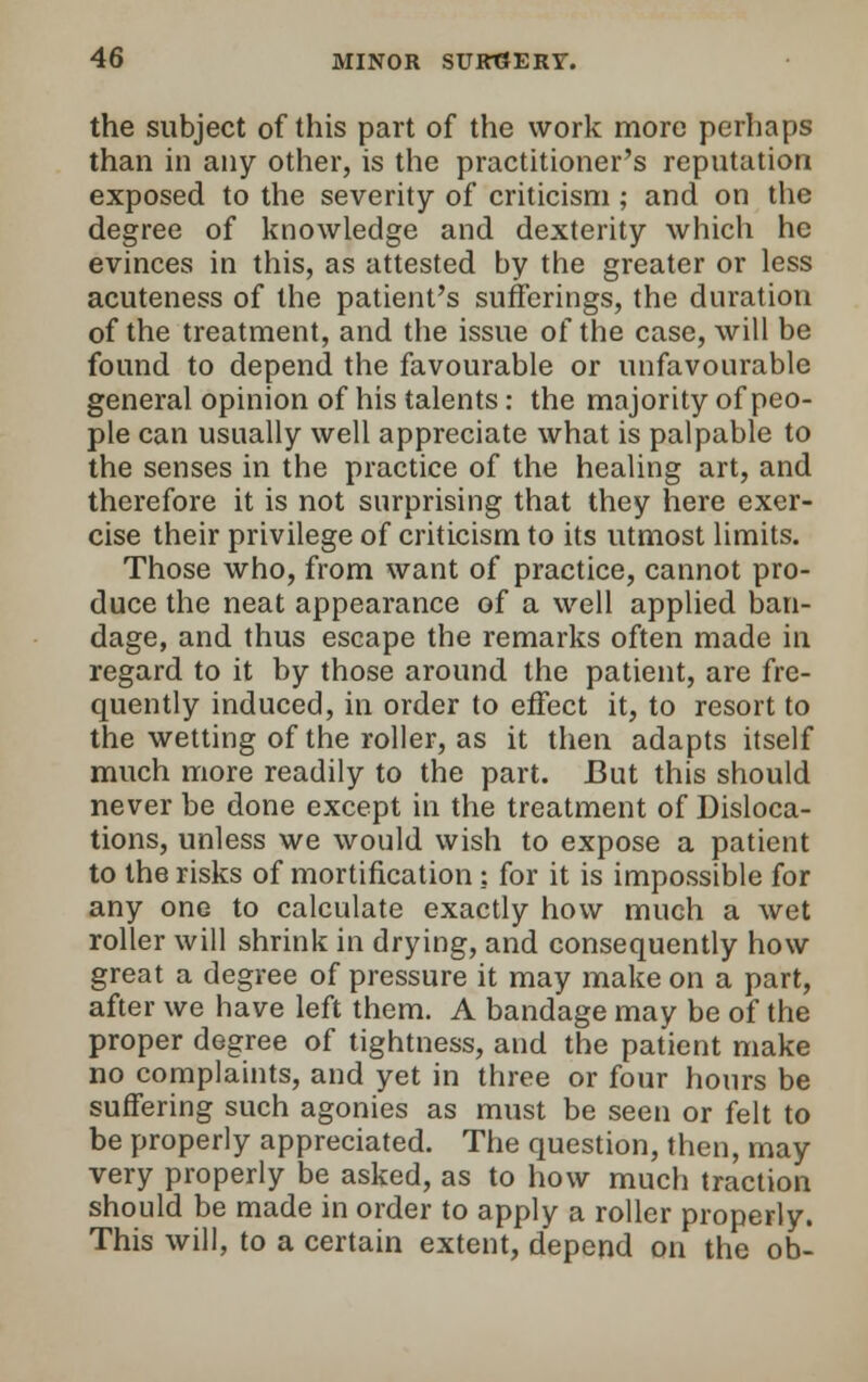 the subject of this part of the work more perhaps than in any other, is the practitioner's reputation exposed to the severity of criticism; and on the degree of knowledge and dexterity which he evinces in this, as attested by the greater or less acuteness of the patient's sufferings, the duration of the treatment, and the issue of the case, will be found to depend the favourable or unfavourable general opinion of his talents: the majority of peo- ple can usually well appreciate what is palpable to the senses in the practice of the healing art, and therefore it is not surprising that they here exer- cise their privilege of criticism to its utmost limits. Those who, from want of practice, cannot pro- duce the neat appearance of a well applied ban- dage, and thus escape the remarks often made in regard to it by those around the patient, are fre- quently induced, in order to effect it, to resort to the wetting of the roller, as it then adapts itself much more readily to the part. But this should never be done except in the treatment of Disloca- tions, unless we would wish to expose a patient to the risks of mortification : for it is impossible for any one to calculate exactly how much a wet roller will shrink in drying, and consequently how great a degree of pressure it may make on a part, after we have left them. A bandage may be of the proper degree of tightness, and the patient make no complaints, and yet in three or four hours be suffering such agonies as must be seen or felt to be properly appreciated. The question, then, may very properly be asked, as to how much traction should be made in order to apply a roller properly. This will, to a certain extent, depend on the ob-