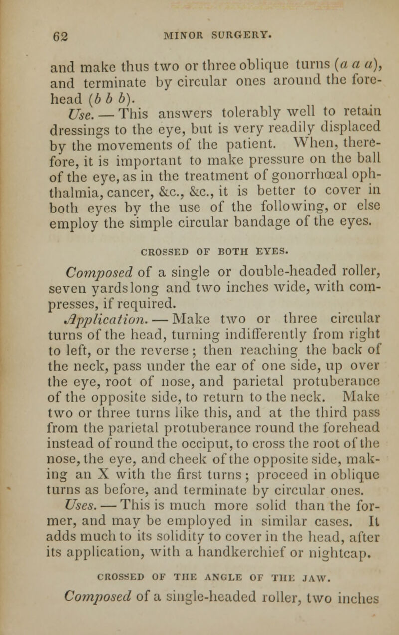 and make thus two or three oblique turns (a a a), and terminate by circular ones around the fore- head (b b b). Use, — This answers tolerably well to retain dressings to the eye, but is very readily displaced by the movements of the patient. When, there- fore, it is important to make pressure on the ball of the eye, as in the treatment of gonorrhoeal oph- thalmia, cancer, &c., &c, it is better to cover in both eyes by the use of the following, or else employ the simple circular bandage of the eyes. CROSSED OF BOTH EYES. Composed of a single or double-headed roller, seven yards long and two inches wide, with com- presses, if required. Application. — Make two or three circular turns of the head, turning indifferently from right to left, or the reverse ; then reaching the back of the neck, pass under the ear of one side, up over the eye, root of nose, and parietal protuberance of the opposite side, to return to the neck. Make two or three turns like this, and at the third pass from the parietal protuberance round the forehead instead of round the occiput, to cross the root of the nose, the eye, and cheek of the opposite side, mak- ing an X with the first turns ; proceed in oblique turns as before, and terminate by circular ones. Uses. — This is much more solid than the for- mer, and may be employed in similar cases. It adds much to its solidity to cover in the head, after its application, with a handkerchief or nightcap. CROSSED OF THE ANGLE OF THE JAW. Composed of a single-headed roller, two inches