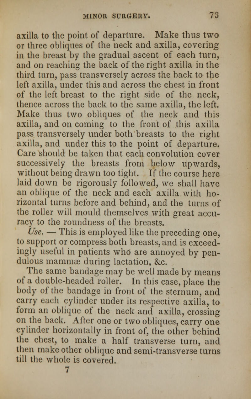 axilla to the point of departure. Make thus two or three obliques of the neck and axilla, covering in the breast by the gradual ascent of each turn, and on reaching the back of the right axilla in the third turn, pass transversely across the back to the left axilla, under this and across the chest in front of the left breast to the right side of the neck, thence across the back to the same axilla, the left. Make thus two obliques of the neck and this axilla, and on coming to the front of this axilla pass transversely under both'breasts to the right axilla, and under this to the point of departure. Care should be taken that each convolution cover successively the breasts from below upwards, without being drawn too tight. If the course here laid down be rigorously followed, we shall have an oblique of the neck and each axilla with ho- rizontal turns before and behind, and the turns of the roller will mould themselves with great accu- racy to the roundness of the breasts. Use. — This is employed like the preceding one, to support or compress both breasts, and is exceed- ingly useful in patients who are annoyed by pen- dulous mammae during lactation, &c. The same bandage may be well made by means of a double-headed roller. In this case, place the body of the bandage in front of the sternum, and carry each cylinder under its respective axilla, to form an oblique of the neck and axilla, crossing on the back. After one or two obliques, carry one cylinder horizontally in front of, the other behind the chest, to make a half transverse turn, and then make other oblique and semi-transverse turns till the whole is covered. 7