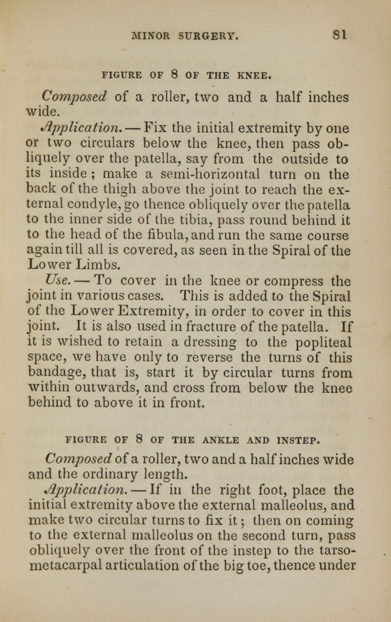 FIGURE OF 8 OF THE KNEE. Composed of a roller, two and a half inches wide. Application. — Fix the initial extremity by one or two circulars below the knee, then pass ob- liquely over the patella, say from the outside to its inside ; make a semi-horizontal turn on the back of the thigh above the joint to reach the ex- ternal condyle, go thence obliquely over the patella to the inner side of the tibia, pass round behind it to the head of the fibula, and run the same course again till all is covered, as seen in the Spiral of the Lower Limbs. Use. — To cover in the knee or compress the joint in various cases. This is added to the Spiral of the Lower Extremity, in order to cover in this joint. It is also used in fracture of the patella. If it is wished to retain a dressing to the popliteal space, we have only to reverse the turns of this bandage, that is, start it by circular turns from within outwards, and cross from below the knee behind to above it in front. FIGURE OF 8 OF THE ANKLE AND INSTEP. Composed of a roller, two and a half inches wide and the ordinary length. Application. — If in the right foot, place the initial extremity above the external malleolus, and make two circular turns to fix it; then on coming to the external malleolus on the second turn, pass obliquely over the front of the instep to the tarso- metacarpal articulation of the big toe, thence under