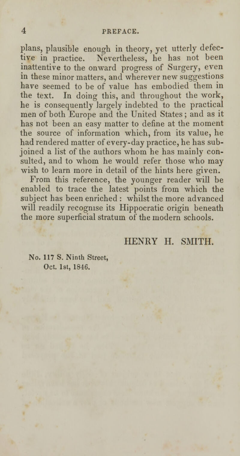 plans, plausible enough in theory, yet utterly defec- tive in practice. Nevertheless, he has not been inattentive to the onward progress of Surgery, even in these minor matters, and wherever new suggestions have seemed to be of value has embodied them in the text. In doing this, and throughout the work, he is consequently largely indebted to the practical men of both Europe and the United States; and as it has not been an easy matter to define at the moment the source of information which, from its value, he had rendered matter of every-day practice, he has sub- joined a list of the authors whom he has mainly con- sulted, and to whom he would refer those who may wish to learn more in detail of the hints here given. From this reference, the younger reader will be enabled to trace the latest points from which the subject has been enriched : whilst the more advanced will readily recognise its Hippocratic origin beneath the more superficial stratum of the modern schools. HENRY H. SMITH. No. 117 S. Ninth Street, Oct. 1st. 1846.