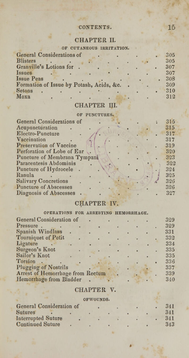 CHAPTER II. OF CUTANEOUS IRRITATION. General Considerations of Blisters ..... Granville's Lotions for . Issues . Issue Peas .... Formation of Issue by Potash, Acids, &c. . Setons Moxa ..... CHAPTER III. OF PUNCTURES. General Considerations of Acupuncturation Electro-Puncture Vaccination Preservation of Vaccine Perforation of Lobe of Ear . Puncture of Membrana Tympani Paracentesis Abdominis Puncture of Hydrocele . . v Ranula .... Salivary Concretions Puncture of Abscesses Diagnosis of Abscesses . CHAPTER IV. OPERATIONS FOR ARRESTING HEM General Consideration of Pressure .... Spanish Windlass Tourniquet of Petit Ligature Surgeon's Knot Sailor's Knot Torsion .... Plugging of Nostrils Arrest of Hemorrhage from Rectum Hemorrhage from Bladder CHAPTER OFWOUNDS General Consideration of Sutures Interrupted Suture Continued Suture . V. 305 305 307 307 308 309 310 312 315 315 317 317 319 320 323 322 I 324 325 326 326 327 329 329 331 332 334 335 335 336 337 339 340 341 341 341 343