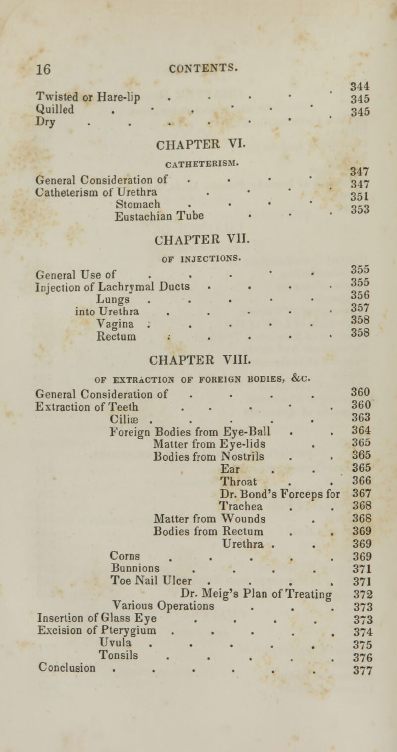 Twisted or Hare-lip . Quilled .-.••' Dry CHAPTER VI. CATHETERISM. General Consideration of Catheterism of Urethra Stomach Eustachian Tube CHAPTER VII. OF INJECTIONS. General Use of Injection of Lachrymal Ducts Lungs . into Urethra • Vagina . Rectum .- . . • CHAPTER VIII. OF EXTRACTION OF FOREIGN BODIES, &C 344 345 345 347 347 351 353 355 355 356 357 358 358 General Consideration of 360 Extraction of Teeth . 360 Ciliae ..... 363 Foreign Bodies from Eye-Ball 364 Matter from Eye-lids 365 Bodies from Nostrils 365 Ear 365 Throat 366 Dr. Bond's Forceps f< )i 367 Trachea 368 Matter from Wounds 368 Bodies from Rectum 369 Urethra . 369 Corns .... 369 Bunnions .... 371 Toe Nail Ulcer .... 371 Dr. Meig's Plan of Treating 372 Various Operations 373 Insertion of Glass Eye .... 373 Excision of Pterygium .... 374 Uvula ..... 375 Tonsils .... 376 Conclusion ...... 377