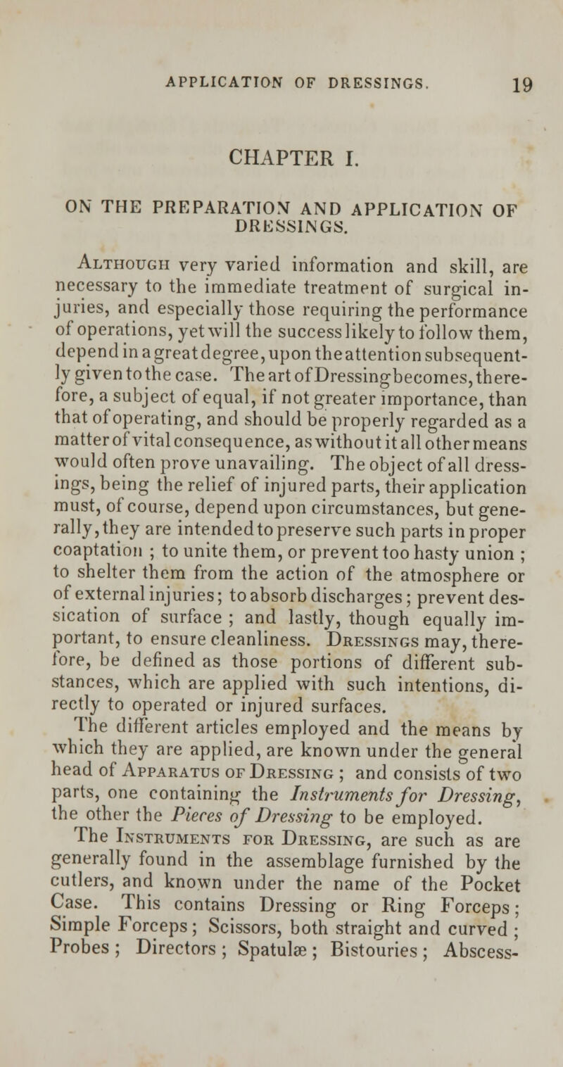 CHAPTER I. ON THE PREPARATION AND APPLICATION OF DRESSINGS. Although very varied information and skill, are necessary to the immediate treatment of surgical in- juries, and especially those requiring the performance of operations, yet will the success likely to follow them, depend in a great degree, upon theattention subsequent- ly given to the case. The art of Dressingbecomes, there- fore, a subject of equal, if not greater importance, than that of operating, and should be properly regarded as a matter of vital consequence, as without it all other means would often prove unavailing. The object of all dress- ings, being the relief of injured parts, their application must, of course, depend upon circumstances, but gene- rally, they are intended to preserve such parts in proper coaptation ; to unite them, or prevent too hasty union ; to shelter them from the action of the atmosphere or of external injuries; to absorb discharges; prevent des- sication of surface ; and lastly, though equally im- portant, to ensure cleanliness. Dressings may, there- fore, be defined as those portions of different sub- stances, which are applied with such intentions, di- rectly to operated or injured surfaces. The different articles employed and the means by which they are applied, are known under the general head of Apparatus of Dressing ; and consists of two parts, one containing the Instruments for Dressing, the other the Pieces of Dressing to be employed. The Instruments for Dressing, are such as are generally found in the assemblage furnished by the cutlers, and known under the name of the Pocket Case. This contains Dressing or Ring Forceps; Simple Forceps; Scissors, both straight and curved ; Probes ; Directors ; Spatulse ; Bistouries ; Abscess-