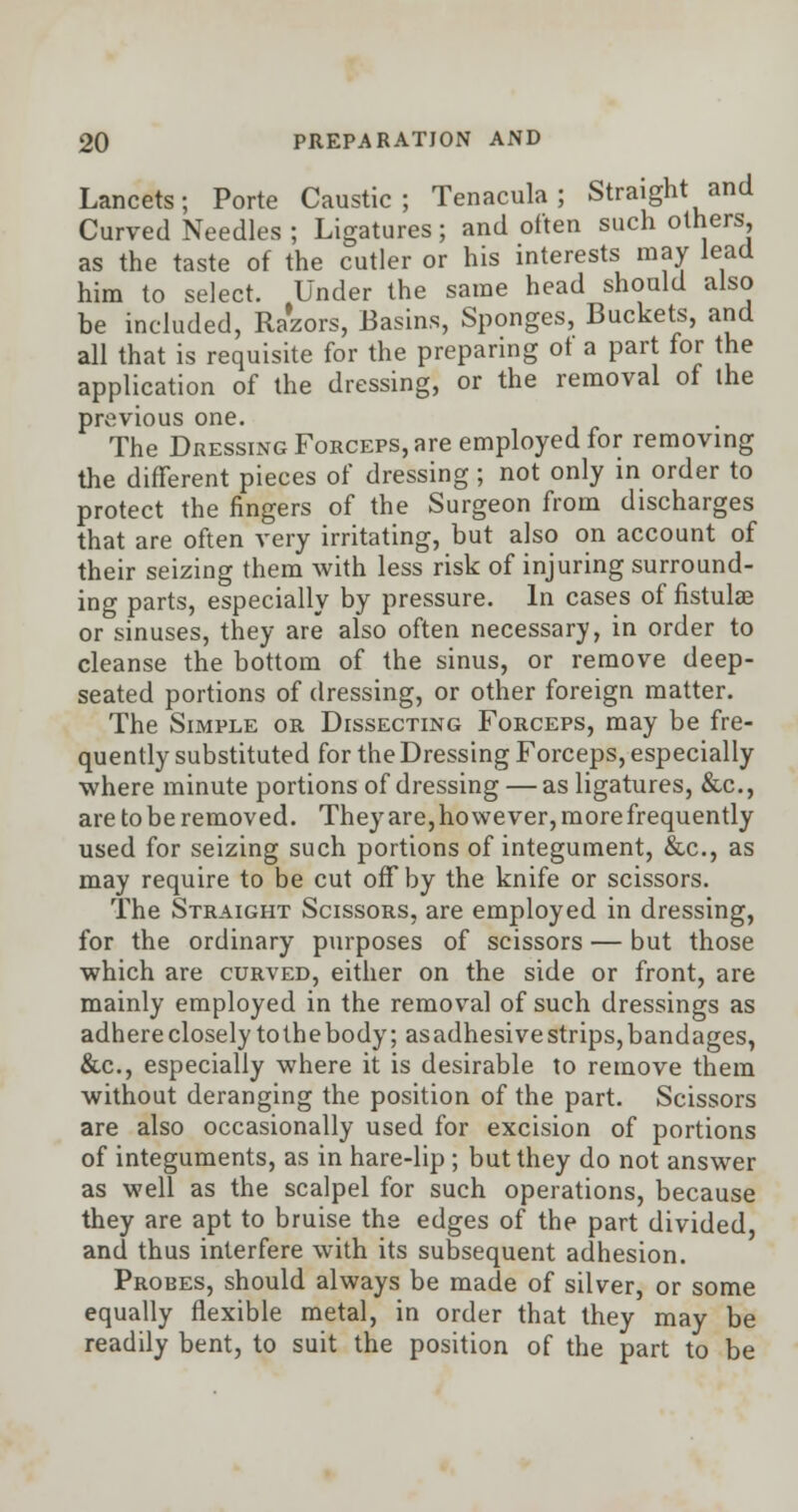 Lancets; Porte Caustic; Tenacula ; Straight and Curved Needles ; Ligatures; and often such others, as the taste of the cutler or his interests may lead him to select. Under the same head should also be included, Razors, Basins, Sponges, Buckets, and all that is requisite for the preparing of a part for the application of the dressing, or the removal of the previous one. The Dressing Forceps, are employed for removing the different pieces of dressing ; not only in order to protect the fingers of the Surgeon from discharges that are often very irritating, but also on account of their seizing them with less risk of injuring surround- ing parts, especially by pressure. In cases of fistulae or sinuses, they are also often necessary, in order to cleanse the bottom of the sinus, or remove deep- seated portions of dressing, or other foreign matter. The Simple or Dissecting Forceps, may be fre- quently substituted for the Dressing Forceps, especially where minute portions of dressing — as ligatures, &c, are to be removed. They are, ho we ver, more frequently used for seizing such portions of integument, &c, as may require to be cut off by the knife or scissors. The Straight Scissors, are employed in dressing, for the ordinary purposes of scissors — but those which are curved, either on the side or front, are mainly employed in the removal of such dressings as adhere closely to the body; as adhesive strips, bandages, &c, especially where it is desirable to remove them without deranging the position of the part. Scissors are also occasionally used for excision of portions of integuments, as in hare-lip ; but they do not answer as well as the scalpel for such operations, because they are apt to bruise the edges of the part divided, and thus interfere with its subsequent adhesion. Probes, should always be made of silver, or some equally flexible metal, in order that they may be readily bent, to suit the position of the part to be