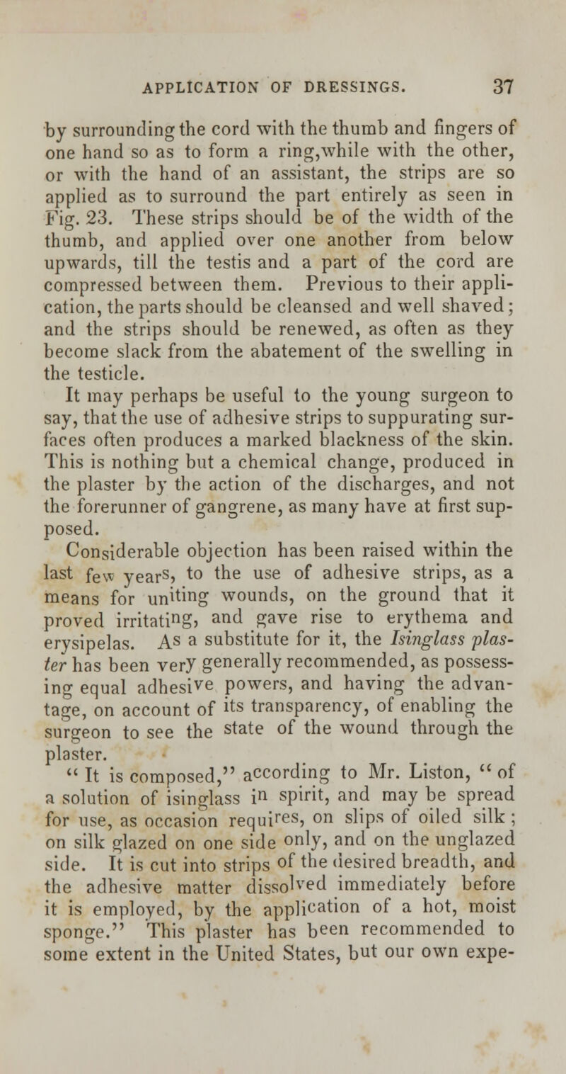 by surrounding the cord with the thumb and fingers of one hand so as to form a ring,\vhile with the other, or with the hand of an assistant, the strips are so applied as to surround the part entirely as seen in Fig. 23. These strips should be of the width of the thumb, and applied over one another from below upwards, till the testis and a part of the cord are compressed between them. Previous to their appli- cation, the parts should be cleansed and well shaved; and the strips should be renewed, as often as they become slack from the abatement of the swelling in the testicle. It may perhaps be useful to the young surgeon to say, that the use of adhesive strips to suppurating sur- faces often produces a marked blackness of the skin. This is nothing but a chemical change, produced in the plaster by the action of the discharges, and not the forerunner of gangrene, as many have at first sup- posed. Considerable objection has been raised within the last few years> to the use of adhesive strips, as a means for unking wounds, on the ground that it proved irritating> an^ gave rise to erythema and erysipelas. As a substitute for it, the Isinglass plas- ter has been very generally recommended, as possess- ing equal adhesive powers, and having the advan- tage, on account of its transparency, of enabling the surgeon to see the state of the wound through the plaster.  It is composed, according to Mr. Liston,  of a solution of isinglass in spirit, and may be spread for use, as occasion requires, on slips of oiled silk ; on silk glazed on one side only, and on the unglazed side. It is cut into strips of the desired breadth, and the adhesive matter dissolved immediately before it is employed, by the application of a hot, moist sponge. This plaster has been recommended to some extent in the United States, but our own expe-