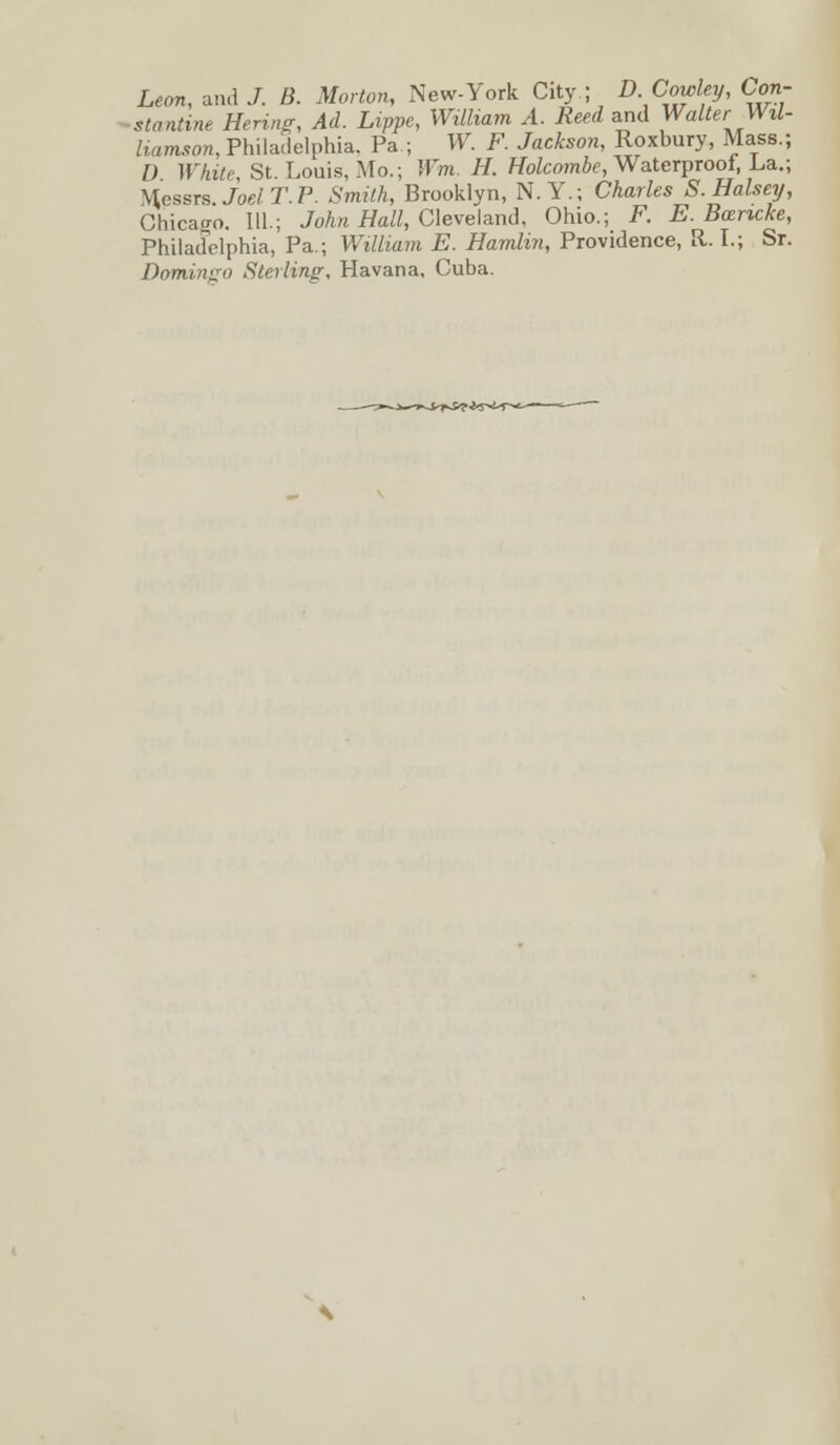 Leon, and J. B. Morton, New-York City ; D Cowley, Con- stantine Hering, Ad. Lippe, William A. Reed and Walter Wil- liamson, Philadelphia. Pa ; W. F. Jackson, Roxbury, Mass.; D White, St. Louis, Mo.; Wm. H. Holcombe, Waterproof, La.; Messrs Joel T. P. Smith, Brooklyn, N.Y.; Charles S.Halsey, Chicago. 111.; John Hall, Cleveland, Ohio.; F. E. Bcencke, Philadelphia, Pa.; William E. Hamlin, Providence, R. I.; Sr. Domingo Sterling, Havana, Cuba.