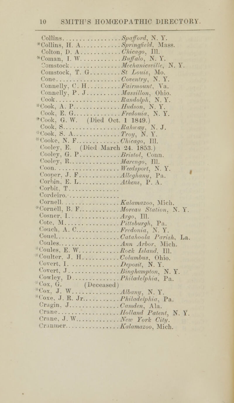 Collins Spa ford, N. Y. *Collins, If. A Springfield, Mass. Colton, D. A Chicago, 111. *Coman, I. W /Jaffa/,,, N. Y. Comstock Mechanicsville, N. Y. Comstock, T. G ,S7 Louis. Mo. < 'one Coventry, N. Y. Connelly. <'. II Fairmount, Va. Connelly, P. J Massillon, Ohio. Cook Randolph, N. Y. ... A. P Hudson, N. Y. I look, E. G Fredonia, N. Y. *Cook, 0. W. (Died Oct. 1 1849.) Cook. S Rahu-ay, N. J. •Cook, S. A 7Voy, N. Y. *Cooke, N. F Chicago, 111. Cooley, B. (Died March 24. 1853.) Cooley, G. P. Bristol, (lonn. Cooley, 11 Marengo, 111. Coon llW.s/^//. N. Y. Cooper, J. F Alleghany, Pa. I lorhin, E. L Athens, P. A. Corbit, T Cordeiro.- <iornell Kalamazoo, Mich. ^Cornell, li. F Moreau Station, N. Y. 1 iosner, I -4«7, 111. Cote, M Pittsburgh, Pa. Couch, A. C Fredonia, N. Y. Coue] Catahoola Parish, La. Coules ^„M .1/Vjr,/-. Mich. * Coules, E. W floe£ /,/„,;</. 111. 'Coulter. J. H Columbus, Ohio. ' Wert, 1 Deposit, N. Yr. Covert, J Binghampton, N. Y. < 'owley, D Philadelphia, Pa. Cox, G. (Deceased) Cox, J. W 4Z6any, N. Y. *<'oxe. J. R. Jr Philadelphia, Pa. Cragin, J Camden, Ala. Crane Holland Patent, N. Y. Crane, J. W JW r„,-A- C%. Cranmer Kalamazoo, Mich.