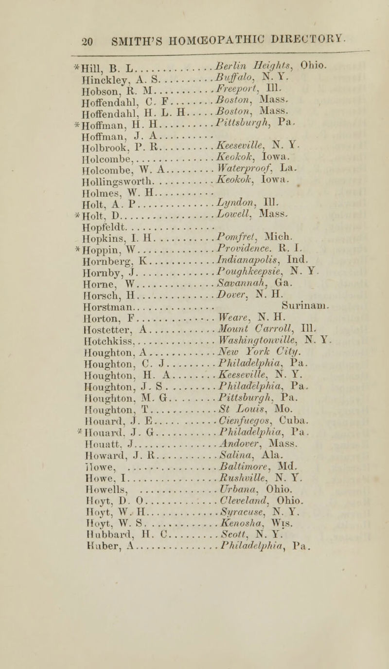 xHill B. L Berlin Heights, Ohio. Hinckley. A. S Buffalo, N. Y. Hobson, R. M Freeport, 111. Hoffendahl, C. F Boston, Mass. floffendahl, H. L. H Boston, Mass. * Hoffman, H. H Pittsburgh, Pa Hoffman, J. A Holbrook, P. R Keesevdle, N. Y . Hulcombe, Keokok, Iowa. Holcombe, W. A Waterproof, La. Hollingsworth Keokok, Iowa. Holmes. W. H Holt, A. P Lyndon, 111. *Holt D Lowell. Mass. Hopfeldt Hopkins, I. H Pomfret, Mich. * Hoppin, W Providence. R. I. Hornberg, K Indianapolis, Ind. Hornby, J Poughkeepsie, N. Y. Home, W Savannah, Ga. Horseh, II ^ow, N. H. Horstman Surinam. Horton, F Weare, N. H. Hostetter, A Mount Carroll, 111. [lotchkiss WashingtoHville, N. Y'. Houghton, A New York City. Houghton, C. J Philadelphia, Pa. Houghton, H. A Keeseville, N. Y. Houghton, J. S Philadelphia, Pa. Houghton, M. G Pittsburgh, Pa. Houghton, T £< Louis, Mo. Houard, J. E Cienfuegos, Cuba. * Houard, J. G Philadelphia, Pa. Houatt, .1 Andorer, Mass. Howard, J. It Salina, Ala. Howe, Baltimore, Md. Howe. I Rushville. N. Y. Howells, Urbana, Ohio. Hoyt, D. 0 Cleveland. Ohio. Hoyt, W. II Syracuse,' N. Y. Hoyt. W. S Kenosha, Wis. Hubbard, II. C .S'co^, N. Y.' Kuber, A /'/,//,/</- ZpMa, Pa.