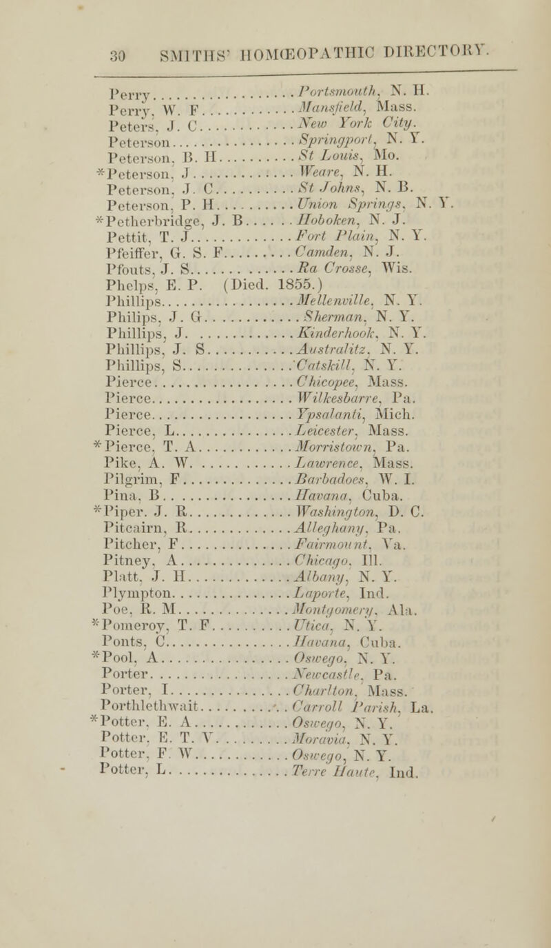 Perr\ Portsmouth. N. H. Perry W. F Vansfield, Mass. Peters, J. C ^«w York City. Peterson Springport. N. \ . Peterson, I?. II St Louis. Mo.  Peterson, .1 Weave. N. H. Peterson, J. C St Jo/ins, N. B. Peterson, P. H Union Springs, N. V. *Petherbridge, J. B Hoboken, N. J. Pettit, T.J Fort Plain, N. Y. Pfeiffer, (J. S. F Camden. N. J. Pfouts, J. S Ra Crosse, Wis. Phelps, E. P. (Died. 1855.) Phillips Veil* nville, N. Y. Philips, J. Q Sherman, N. Y. Phillips, J Kinderhook, N. Y. Phillips,' J. S Justralitz, N. Y. Phillips, S CatslaH. K. Y. Pierce Chicopee, Mass. Pierce WUkesbarre, Pa. Pierce Ypsalanti, Mich. Pierce, L Leicester. Mass. •■ Pierce, T. A Morristown, Pa. Pike. A. W Lawrence, Mass. Pilgrim, F Barbadoes, W. I. Pina, B Havana, Cuba. *Piper. J. R Washington, 1). C. Til cairn, R Alleghany, Pa. Pitcher, F Fairmount, Ya. Pitney. A Chicago, 111. Piatt, J. H Albany, N. Y. Plympton Laporte, Ind. Poe, R. M Montgomery, Ala. *Pomeroy, T. F Z7hca, N. Y. Ponts, C Havana, Cuba. *Pool. A Oswego, N. Y. Porter Newcastle, Pa. Porter, I Charlton Mass. Porthlethwait Carroll Parish, La. *Potter, E. A Oswego, N. Y. Potter. E. T. V Moravia, N. Y. Potter. F W Oswego, N. Y. Potter, L 'A'.vr ifawfe, Ind.
