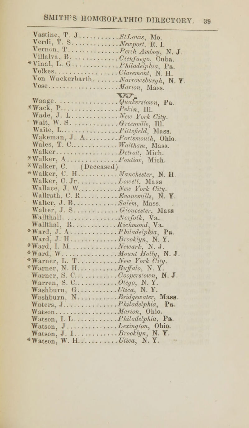 Vastine, T. J St Louis, Mo. Verdl> T. S Newport. R. I y^',!'< 1 Perth Amboy, N. J. V ilia va B Cienfuego, Cuba. *Vinal, L. G Philadelphia, Pa. Volkes Claremont, N. H. Von Wackerbarth Narrowsburgh, N. Y Vose ifariow, Mass'. Waage Quakerstoivn, Pa. *Wack, P iW«w, in. Wade, J. L New York City. Wait, W. S Greenville, HI. Waite, L Pittsfield, Mass. Wakeman, J. A Portsmouth, Ohio. Wales, T. C Waltkam, Mass. Walker Detroit, Mich. * Walker, A Pontiac, Mich. * Walker, C. (Deceased) *Walker, C. H Manchester, N. H Walker, C. Jr Lowell, Mass Wallace. J. W New York City. Wallrath, C. R Evansmills, N. Y Walter, J. B Salem, Mass. Walter. J. S Gloucester, Mass Wallthall Norfolk, Va. Wallthal, R Richmond, Va. * Ward, J. A Philadelphia, Pa. Ward'. J. H Brooklyn, N. Y. *Ward, I. M Newark, N. J. *Ward, W ifoM«( #o*/»/, N. J. * Warner. L. T New York City. *Warner, N. II Buffalo, N. Y. Warner, S. C Coopers'own, N. J Warren. S. 0 Otego, N. Y. Washburn, G Utica, N. Y. Washburn, N Bridge-water, Mase. Waters. J Philadelphia, Pa. Watson Marion, Ohio. Watson, I. L Philadelphia, Pa Watson, J Lexington, Ohio. Watson, J. I Brooklyn, N. Y. *Watson, W. H tfa'ca, N. Y.