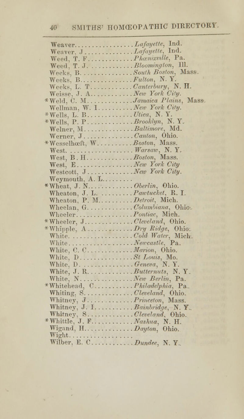 Weaver Lafayette, Ind. Weaver. .1 Lafayette, Ind. Weed, T. V Phcenvmlle, Pa. Weed. T. •) Bloomington, 111. Weeks, B SWA Boston, Mass Weeks. B ^wZfora, N. Y. Weeks. L. T Canterbury, N. II. Weissc, J. A AW Fw/c City. *Weld. C. M Jamaica Plains. Mass- Wellman, AY. I New York City. * Wells, L. B Utiea, N. Y. *Wells, P. P Brooklyn, N. Y. Welner, M Baltimore, Md. Werner, J Canton, Ohio. *Wcsselhoeft, W Boston, Mass. West Warsaw, N. Y. West, B. H Boston, Mass. West, E New York City Westcott, J New York City. Weymouth, A. L * Wheat, J. N.. Oberlin, Ohio. Whcaton, J. L Pawtucket, R. I. Wheaton, P. M Detroit, Mich. Wheelan, G Columbiana, Ohio-. Wheeler Pontiac, Mich. * Wheeler, J Cleveland, Ohio. * Whipple, A Dry Ridge, Ohio: White Cold Water, Mich White Newcastle, Pa. White. C. C Marion, Ohio. White, D St Louis, Mo. White, t> Geneva, N. Y. White, J. R Butternuts. N. Y White, N New Berlin, Pa. * Whitehead, C Philadelphia, Pa. Whiting. S Cleveland, Ohio. Whitney, J Princeton, Mass. Whitney, J. I Bainbridqe, N. Y„ Whitney! S Cleveland, Ohio. * Whittle*. J. F Nashua, N. H. Wigand, H Dayton, Ohio. Wight Wilber. E. 0 Dundee. N. Y„