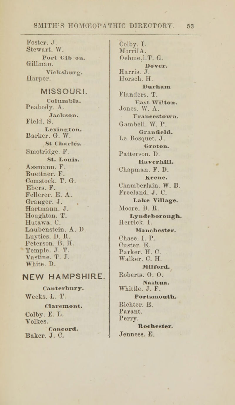 Foster. J. Stewart. W. Port Gib on. Gillman. Yicksburg. Harper. MISSOURI. Columbia. Peabody. A. Jackson. Field. S. Lexington. Barker. G. W. St Charles. Smotridge. F. St. Louis. Assmann. F. Buettner. F. Comstock. T. G. Ebers. F. . Fellerer. E. A. Granger. J. , Hartmann. J. Houghton. T. Hutawa. C. Laubenstein. A. D. Luvties. D. R. Peterson. B. H. Temple. J. T. Vastine. T. J. White. D. NEW HAMPSHIRE. Canterbury. Weeks. L. T. Claremont. Colby. E. L. Volkes. Concord. Baker. J. C. Colby. I. MorrilA. Oehmed.T. G. Dover. Harris. J. Ilorsch. H. Durham Flanders. T. East Wilton. Jones. W. A. Francestown. Gambell. W. P. Granficld. Le Bosquet. J. Groton. Patterson. D. Haverhill. Chapman. F. D. Keene. Chamberlain. W. B. Freeland. J. C. Lake Village. Moore. D. R. I „y iuli-borough. Herrick. I. Manchester. Chase. I. P. Custer. E, Parker. H. C. Walker. C. H. Milford. Roberts. 0. 0. Nashua. Whittle. J. F. Portsmouth. Richter. E. Parant. Perry. Rochester. Jenness. E.