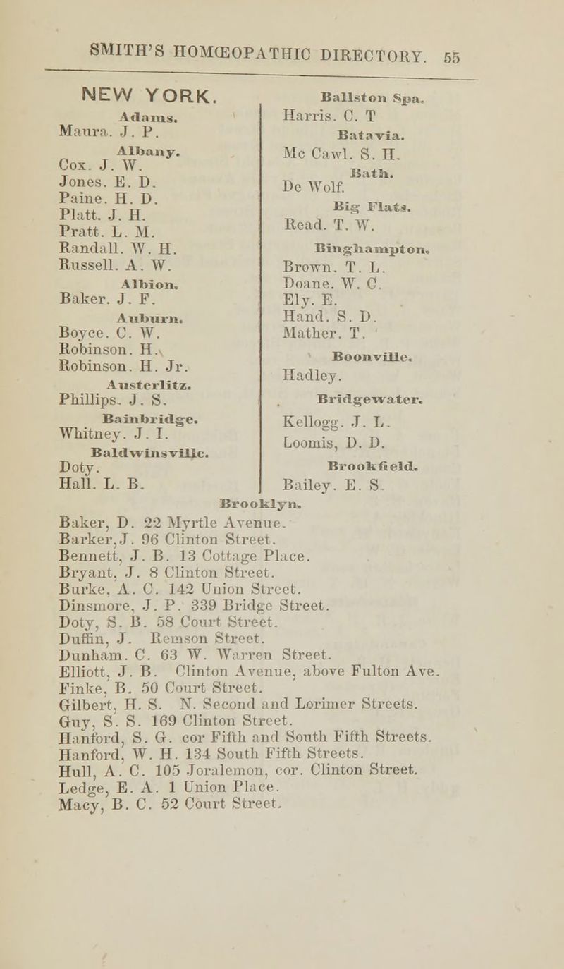 NEW YORK. Maura. Vilnius. J. P. Albany. Cox. J. W. Jones. E. D. Paine. H. D. Piatt. J. H. Pratt. L. M. Randall. W. H. Russell. A. W. Albion. Baker. J. F. Auburn. Boyce. C. W. Robinson. H. Robinson. H. Jr. Austerlitz. Phillips. J. S. Bainbridge. Whitney. J.I. Baldwinsvillc Doty. Hall. L. B. Ballston Spa. Harris. C. T Bat a via. Mc ('awl. S. H. Bath. De Wolf. Big Flats. Read. T. W. Bingliampton. Brown. T. L. Doane. W. C. Ely. E. Hand. S. D. Mather. T. Boonville. Hadley. Bridge water. Kellogg. J. L. Loomis, D. D. Brooltlleld. Bailey. E. S. Brooklyn, Baker, D. 22 Myrtle Avenue Barker,J. 96 Clinton Street. Bennett, J. B. 13 Cottage Place. Bryant. J. 8 Clinton Street. Burke. A. C. 3 42 Union Street. Dinsmore. J. P. 339 Bridge Street. Doty, S. B. 58 Court Street. Duffin, J. Remson Street. Dunham. C. 63 W. Warren Street. Elliott. J. B. Clinton Avenue, above Fulton Ave. Finke, B. 50 Court Street. Gilbert, H. S. N. Second and Lorimer Streets. Guv. S. S. 169 Clinton Street. Hanford, S. G. cor Fifth and South Fifth Streets. Hanford. W. H. 134 South Fifth Streets. Hull, A. C. 105 Joralemon, cor. Clinton Street. Ledge, E. A. 1 Union Place. Macy, B.C. 52 Court Street.