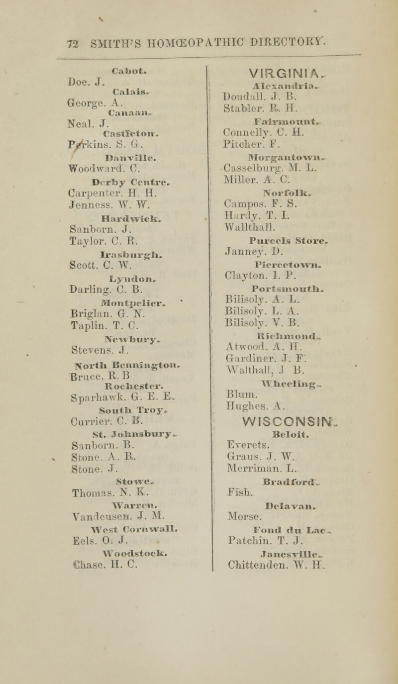 Cabot. Doe. J. Calais. George. A. Canaan. Neal. J. Castle ton-. Perkins. S. G. Danville. Woodward. C. Derby Centre. Carpenter. IT II. Jennoss. W. W. Harilwick. Sanborn. J. Taylor. C. R. Irasburgh. Scott. C. W. Lyndon. Darling. C. B. Montpelier, Briglan. G. N. Taplin. T. C. Newbury. Stevens. J. North Bennington. Brace, R. B Rochester. Sparhawk. 0. E. E. South Troy. Currier. C. B. St. .Johnsbury. Sanborn. B. Stone. A. R. Stone. .). Sto«c» Thomas. N. K. Warren. VandeuseB. J. M. West Cornwall. Eels. 0. J. Woodstock. Chase. II. C. VIRGINIA. Alexandria. Doudall. J. 15. Stabler. R. II. Fail-mount. Connelly. C. II. Pitcher! F. Morgaiitown. Casselburg. M. L. Miller. A. C. Norfolk. Campos. F. S. 1! rlv. T. I. Walltbali. Purcels Store. Janney. I). Piercetown. Clayton. I. P. Portsmouth. Iiilisi.lv. A. L. Bilfsoly. L. A. Bilisoly. V. B, Richmond. Atwood. A. II. Gardiner: J. F. Wall hall, .1 B. Wheeling.. Blum. Hughes. A. WISCONSIN. Beloit. Everet-. Graus. J. \V. Merriman. L. Bradford.. Fish. Delavan. Morse. Fond du Lac. Patchin. T. .J. Janes vUle«. Chittenden. W. H.