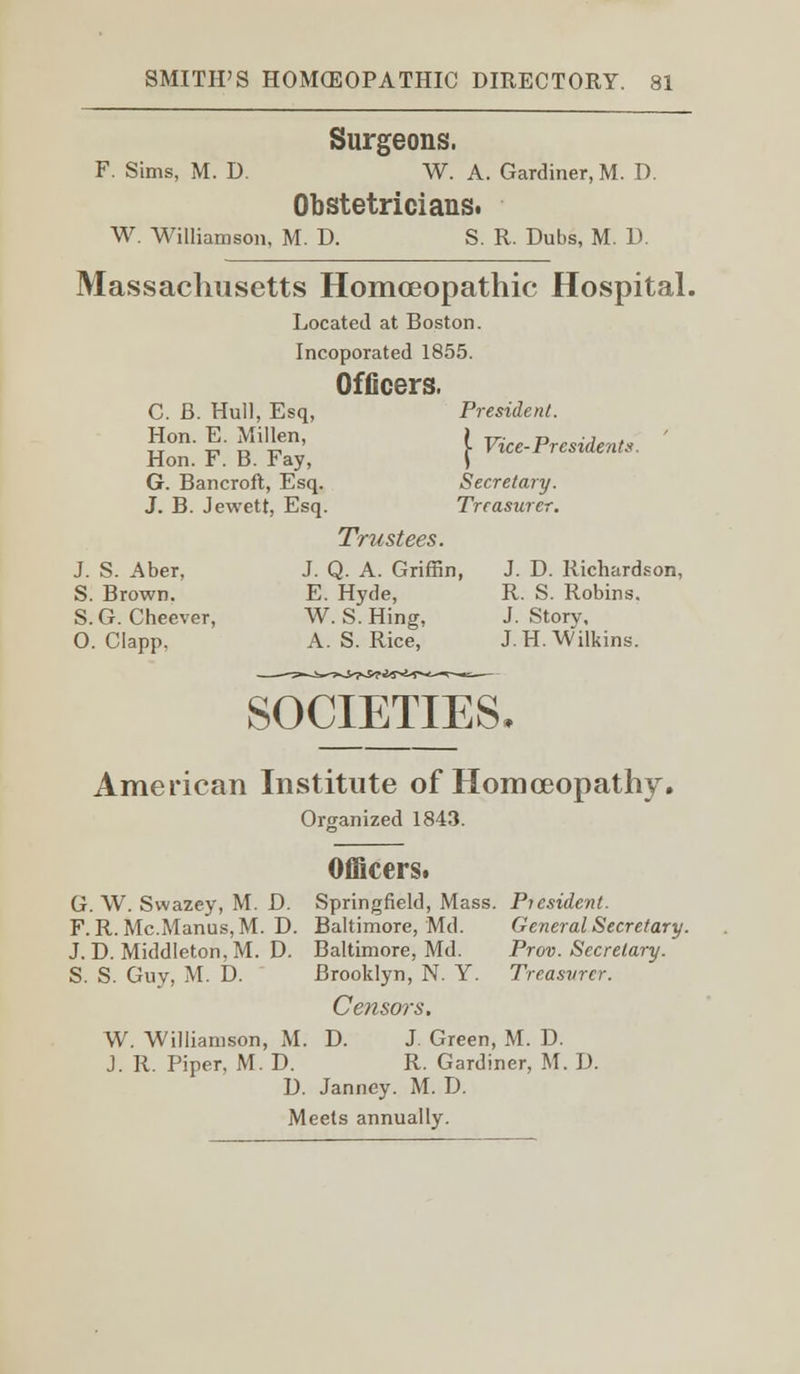 Surgeons. F. Sims, M. D. W. A. Gardiner, M. D. Obstetricians. W. Williamson, M. D. S. R. Dubs, M. 13. Massachusetts Homoeopathic Hospital. Located at Boston. Incoporated 1855. Officers. C. B. Hull, Esq, Hon. E. Millen, Hon. F. B. Fay, G. Bancroft, Esq. J. B. Jewett, Esq. President. {■ Vice-Presidents. Secretary. Treasurer. Trustees. J. S. Aber, J. Q. A. Griffin, J. D. Richardson, S. Brown. E. Hyde, R. S. Robins. S. G. Cheever, W. S. Hing, J. Story. O. Clapp. A.S.Rice, J.H. Wilkins. SOCIETIES. American Institute of Homoeopathy. Organized 1843. Officers. G. W. Swazey, M. D. Springfield, Mass. President. F. R. Mc.Manus, M. D. Baltimore, Md. General Secretary. J. D. Middleton,M. D. Baltimore, Md. Prov. Secretary. S. S. Guy, M. D. Brooklyn, N. Y. Treasurer. Censors. W. Williamson, M. D. J. Green, M. D. J. R. Piper, M. D. R. Gardiner, M. D. D. Janney. M. D. Meets annually.