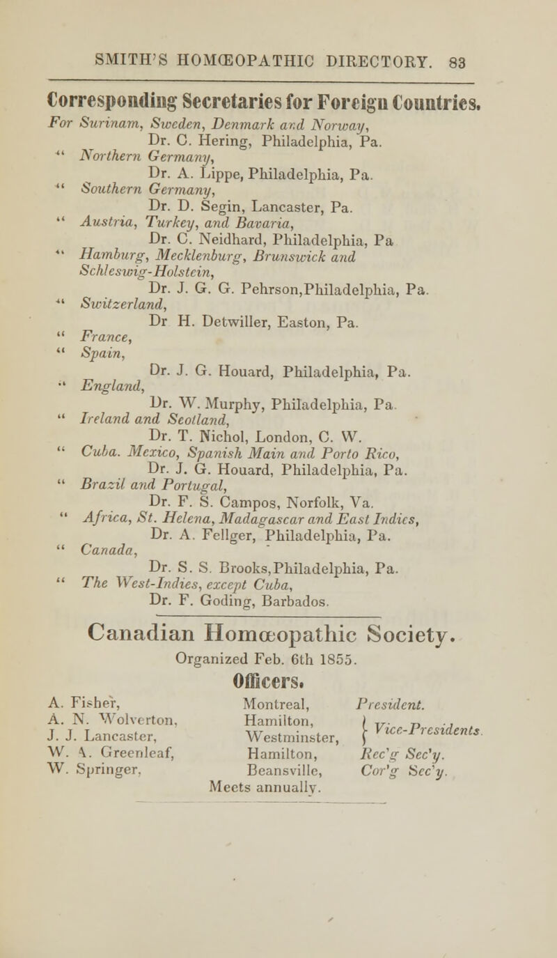 Corresponding Secretaries for Foreign Countries. For Surinam, Sweden, Denmark ar.d Norway, Dr. C. Hering, Philadelphia, Pa. *' Northern Germany, Dr. A. Lippe, Philadelphia, Pa.  Southern Germany, Dr. D. Segin, Lancaster, Pa.  Austria, Turkey, and Bavaria, Dr. C. Neidhard, Philadelphia, Pa *' Hamburg, Mecklenburg, Brunswick and Schlcswig-Holstein, Dr. J. G. G. Pehrson,Philadelphia, Pa. ■ Switzerland, Dr H. Detwiller, Easton, Pa.  France,  Spain, Dr. J. G. Houard, Philadelphia, Pa. il England, Dr. W. Murphy, Philadelphia, Pa.  Ireland and Scotland, Dr. T. Nichol, London, C. W.  Cuba. Mexico, Spa?iish Main and Porto Rico, Dr. J. G. Houard, Philadelphia, Pa.  Brazil and Portugal, Dr. F. S. Campos, Norfolk, Va.  Africa, St. Helena, Madagascar and East Indies, Dr. A. Fellger, Philadelphia, Pa.  Canada, Dr. S. S. Brooks,Philadelphia, Pa.  The West-Indies, except Cuba, Dr. F. Goding, Barbados. Canadian Homoeopathic Society. Organized Feb. 6th 1855. Officers. A. Fisher, Montreal, President. A. N. Wolverton, Hamilton, / T7. „ ., J. J. Lancaster. Westminster, \ V ^-Presidents. W. \. Greenlcaf, Hamilton, Rec\g Sec'y. W. Springer. Beansville, Cor'g iSec'y.