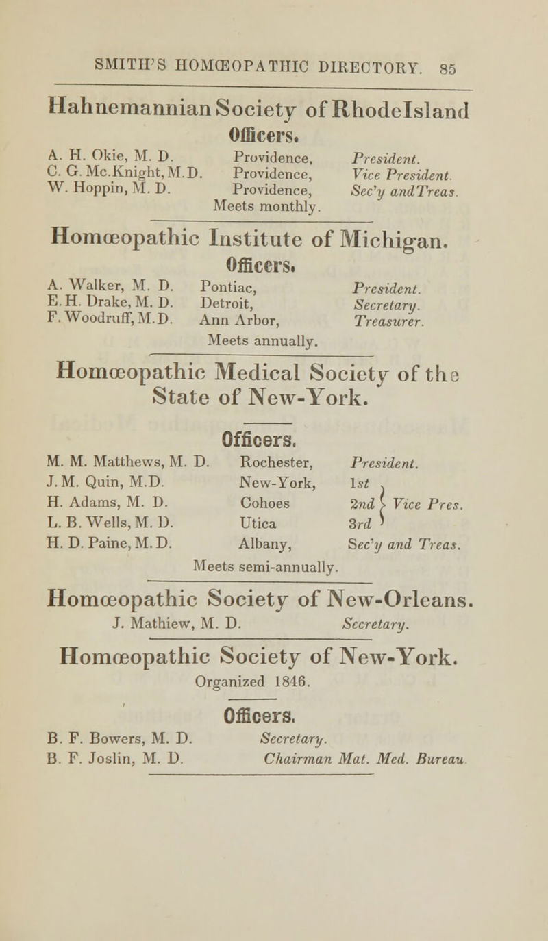 Hahnemannian Society of Rhodelsland Officers. A.. H. Okie, M. D. Providence, President. C. G.Mc.Knight, M.D. Providence, Vice President. W. Hoppin, M. D. Providence, Sec'y andTreas. Meets monthly. Homoeopathic Institute of Michigan. Officers. A. Walker, M. D. Pontiac, President. EH. Drake, M.D. Detroit, Secretary. F.Woodruff,M.D. Ann Arbor, Treasurer. Meets annually. Homoeopathic Medical Society of the State of New-York. Officers. M. M. Matthews, M. D. Rochester, President. J. M. Quin, M.D. New-York, 1st . H. Adams, M. D. Cohoes 2nd i Vice Pres. L.B.Wells, M.D. Utica 3rd' H. D. Paine, M. D. Albany, Sec'y and Treas. Meets semi-annually. Homoeopathic Society of New-Orleans. J. Mathiew, M. D. Secretary. Homoeopathic Society of New-York. Organized 1846. Officers. B. F. Bowers, M. D. Secretary. B. F. Joslin, M. D. Chairman Mat. Med. Bureau