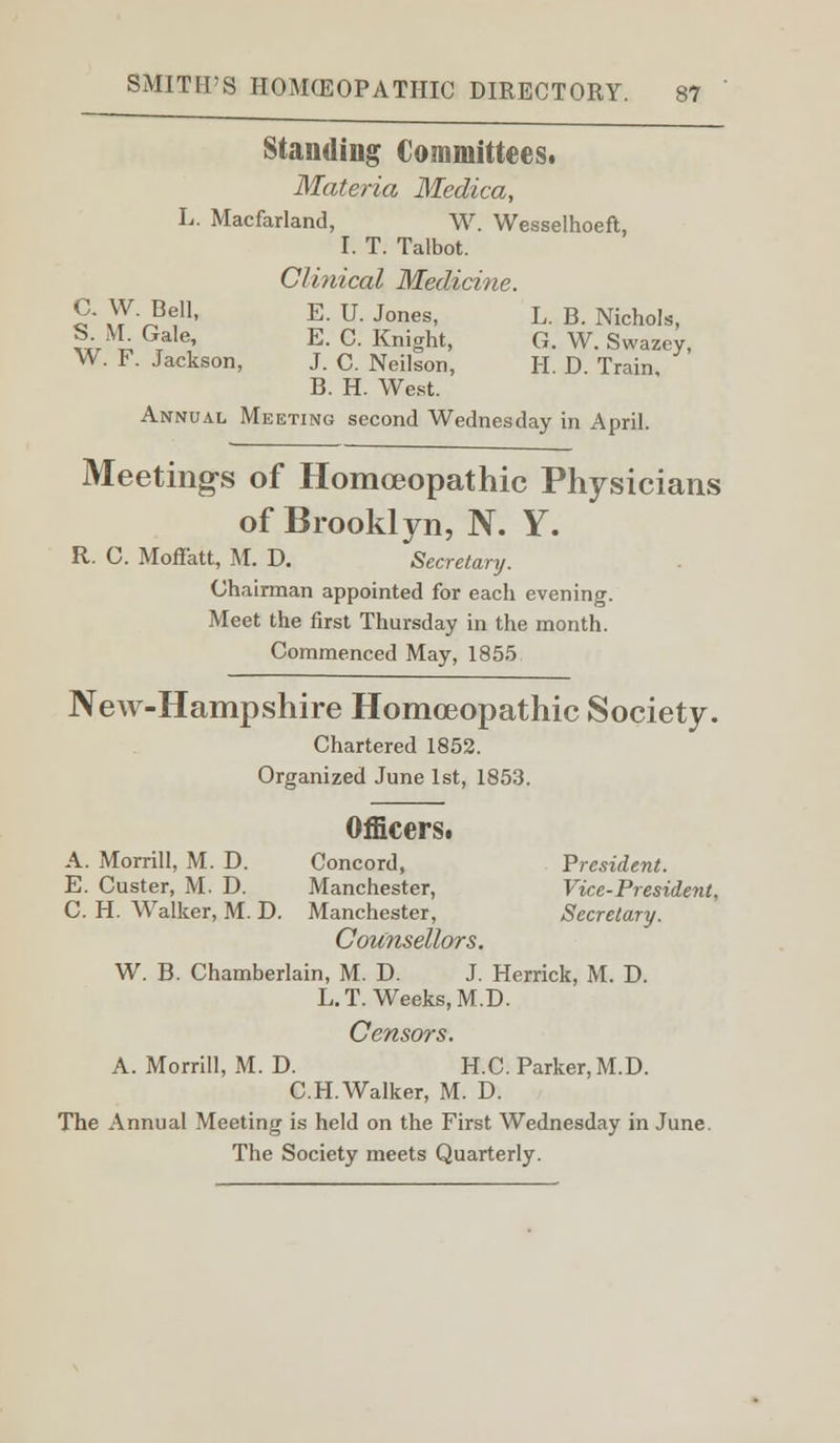 Standing Committees. Materia Medica, L. Macfarland, W. Wesselhoeft, I. T. Talbot. Clinical Medicine. C. W. Bell, E. U. Jones, L. B. Nichols, S1. M. Gale, E. C. Knight, G. W. Swazcy, W. F. Jackson, J. C. Neilson, H. D. Train B. H. West. Annual Meeting second Wednesday in April. Meetings of Homoeopathic Physicians of Brooklyn, N. Y. R. G. MofFatt, M. D. Secretary. Ghairman appointed for each evening. Meet the first Thursday in the month. Commenced May, 1855 New-Hampshire Homoeopathic Society. Chartered 1852. Organized June 1st, 1853. Officers. A. Morrill, M. D. Concord, President. E. Custer, M. D. Manchester, Vice-President, C. H. Walker, M. D. Manchester, Secretary. Counsellors. W. B. Chamberlain, M. D. J. Herrick, M. D. L.T. Weeks, M.D. Censors. A. Morrill, M. D. H.C. Parker, M.D. C.H.Walker, M. D. The Annual Meeting is held on the First Wednesday in June. The Society meets Quarterly.