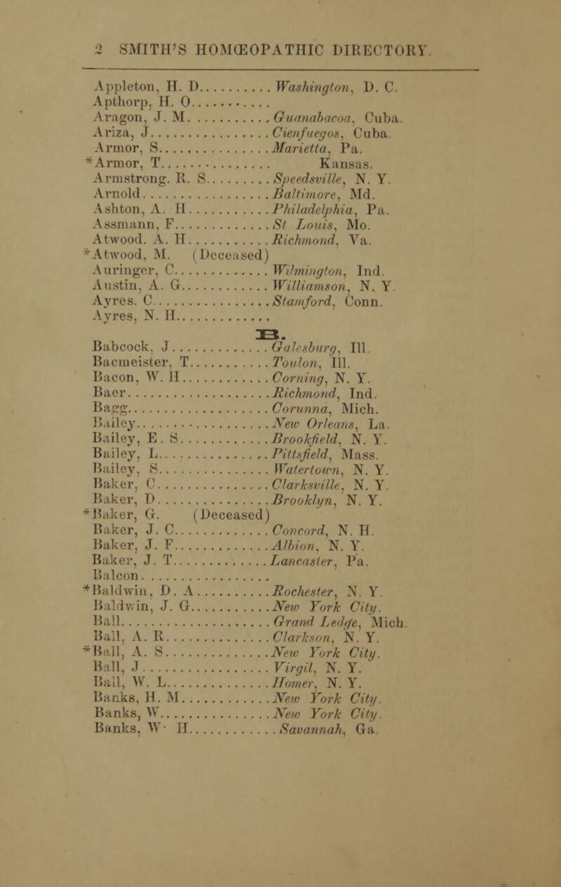 Appleton, If. I) Washington, 1). C. Apthorp, H. 0 Aragon, J. M Guanabacoa, Cuba Ariza, J Cienfuegos, <luba Armor, S Marietta, Pa. * Armor, T Kansas. Armstrong. R. S Speedsville, N. Y Arnold Baltimore, Md. Ashton, A. II Philadelphia, Pa. Assmann, F St Louis, Mo. Atwood. A. II Richmond, \ a *Atwood, M. i Deceased) Auringer, C Wilmington, Ind. Austin, A. G Williamson. N. Y Ayres. C Stamford, Conn. Ay res. N. I! IB. Babcock, J 6'<//. sftiwy, 111. Bacmeister. T Toulon, 111. Bacon, W. II Corning, N. Y. Baer Richmond, Ind. Corunna, Mich. Bailey AW Orleans, Bailey, E. 8 Brookfield, N. Y. Bailey. L Pittsfield, .Muss v. S Wain-hun,. N. Y Baker. C T \. Y r, D Brooklyn, N. Y. *Baker, G. (Deceased) Baker, J. C.. . Concord, N. H. Baker. J. F .-1//,/„«, N. Y. Bake;-, J. T Lancaster, Pa. Balcon *Baldwin, D. A Rochester, N, Y Baldwin, J. G JVew JV* ' Ball Grand Ledge, .Mich Ball, A. U Clarkson, N. Y. *Ball, A. S AW rorA C%. Ball, J Virgil, N. Y. Ball, W. L ffbmer N. Y. lb, H. M New York City. Banks, W New York t Banks, W II Savannah, Ga