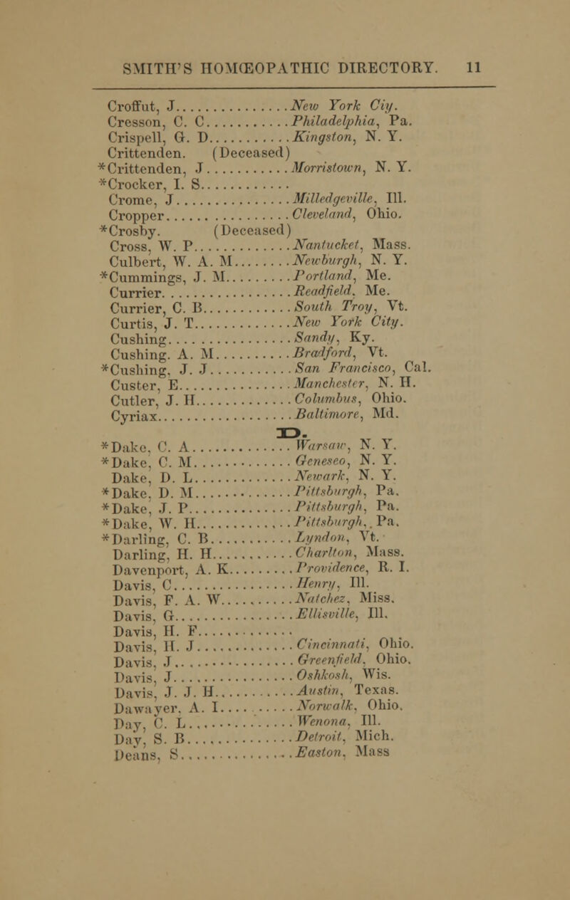 Croffut, J Neio York Ciy. Cresson, C. C Philadelphia, Pa. Crispell, G. D Kingston, N. Y. Crittenden. (Deceased) * Crittenden, J Morristown, N. Y. *Crockcr, I. S Crome, J MiUedgt viUe, 111. Cropper Cleveland, Ohio. *Crosby. (Deceased) Cross. W. P Nantucket, Mass. Culbert, W. A. M Neicburgh, N. Y. *Cummings, J. M Portland, Me. Currier Read field. Me. Currier, C. B South Troy, Vt. Curtis, J. T New York City. dishing Sand;/, Ky. Cushing. A. M Bradford, Vt, *Cushing. J.J San Francisco, Cal. Custer, E Manehesti r, N. II. Cutler, J. H Columbus, Ohio. Cyriax Baltimore, Md. *Dake, C. A Warsaw, N. Y. * Dake, C. M Geneseo, N. Y. Dake, D. L Newark. N. Y. *Dake. D. M Pittsburgh, Pa. *Dake, J. P Pittsburgh, Pa. *Dake, W. H Pittsburgh,, Pa. * Darling, C. B Lyndon, Vt. Darling, H. H Charlton. Mass. Davenport, A. K Providence, R. I. Davis, ('. Henry, 111. Davis, F. A. W Natchez. Miss. Davis, G Ellisville, 111. Davis, H. F Davis. H. J Cincinnati. Ohio. Davis J Greenfield, Ohio. Davis, J Oshkosh, Wis. Davis. J. J. H Austin. Texas. Dawa yer, A. I Nbrwalk, Ohio. y);iy c. L Wenona, 111. Day' S. B Detroit. Mich. Deans, S Easton. Mass