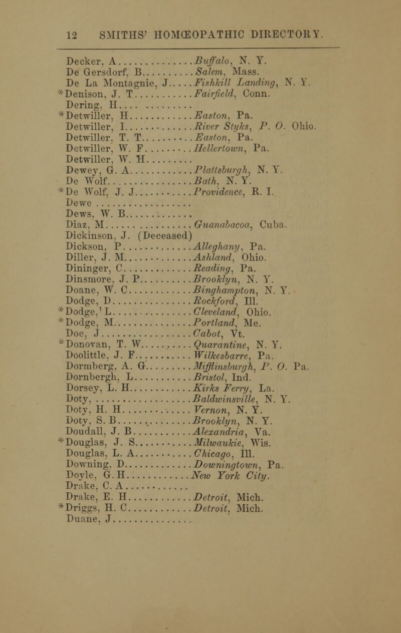 Decker. A Buffalo, N. Y. De Gersdorf, B Salem, Mass. De La Montagnie, J Fishkill Landing, N. V ■:Denison, J. T Fairfield. Conn. Derma:. II * Detwiller. H Easton, Pa. Detwiller, I River Styles, P. O. Ohio. Detwiller. T. T . Easton. Pa. Detwiller, W. F Hellertown, Pa. Detwiller. W. H Dewey, G. A Plattsburgh, N. Y. De Wolf Bath, N. Y. * Do Wolf. J. J Providence, R. I. Dewe Dews, W. B Diaz, M Guandbacoa, Cuba. Dickinson. J. (Deceased) Dickson, P Alleghany, Pa. Diller, J. M Ashland, Ohio. Dininger, C Reading, Pa. Dinsmore. J. P Brooklyn, N. Y. Doane. W. C Binghampton, N. Y. Dodge, 1) Rockford, 111. 'Dodge,' L Cleveland, Ohio. * Dodge, M Portland Me. Doe. J Cabot, Vt. ^Donovan, T. W Quarantine, N. Y. Doolittle, J. F Wilkcsbarre, Pa. Dormberg, A. G Mifflinsburgh, J'. 0. Pa. Dornbergh, L Bristol, Ind. Dorsey, L. H Kirks Ferry, La. Doty, Baldwinsville, N. Y. Doty. H. H Vernon, N. Y. Doty, S. B , Brooklyn, N. Y. Doudall, J. B Alexandria, Va. *Douglas, J. S Milwaukie, Wis. Douglas, L. A Chicago, 111. Downing, D Downingtown, Pa. Dovle. G. H New York City. Drake, C. A Drake, E. H Detroit, Mich. *Driggs, H. C Detroit, Mich. Duane. J