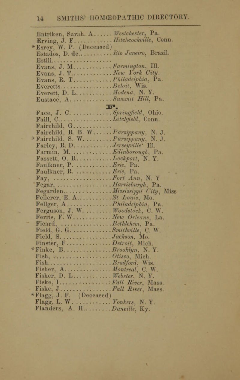 Entriken, Sarah. A Westchester, Pa. Erving. J. F IlitchcockvUle, Conn. *Esrey, W. P. (Deceased) Estados, D. de Rio Janeiro, Brazil. Estill.. Evans. J. M Farmington, 111. Evans, J. T New York City. Evans, It. T Philadelphia, Pa. Everetts Beloii, Wis. Everett. D. L Vodena, N. Y. Eustace, A Summit Hill, Pa. Face, J. C Springfield, Ohi< Paill, C Litchfield, Conn. Fairchiki, G Fairchild, R. B. W Parsippatry, N. J. *Fairchild, S. W Parsippany, N. J. Farley. It. D Jerseyville' 111. Fannin. M Edinborough, Pa, Fassett, 0. R Lockport, N. V Faulkner. P #ro, Pa. Faulkner, R ./s>«\ Pa. Fay, /W .!/,;/. N. Y Fegar, Harrisburgh, Pa, Fegarden Mississippi ('ity, Miss Fellerer. E. A Sfe Louis, Mo. Fellger, A Philadelphia, Pa. Ferguson, J. W IF,,,./.•/,,,,'. c. W. Ferris, F. W 2Ve«> Orleans, La. Ficard Bethlehem, Pa. Field, G. G Smithville, (!. V, Field. S Jackson. Mo. Finster, F Detroit, Mich. *Finke, B Brooklyn. N. Y. Fish, Olisco, Mich. Fish Bradford, Wis. Fisher. A Montreal, C. \V. Fisher. D. L FTefoter, N. Y. Fiske. I /'«// A'/r,-/-. .Mass. Fiske, J FaM 5wer, Mass. *Flagg, J. F. (Deeea>vd I Flagg, L. W Fonfrer*, N. Y. Flanders, A. II Danville, Ky.