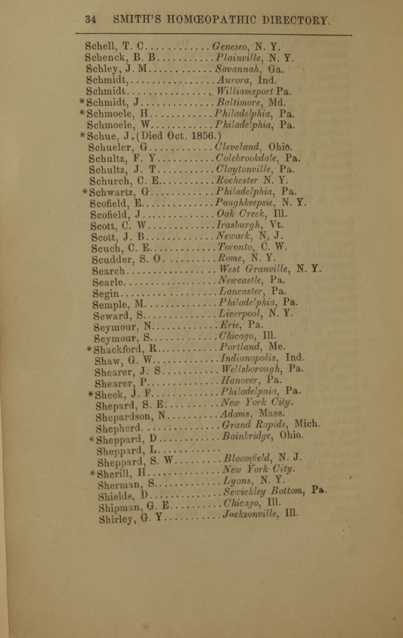 Schell, T. C Geneseo, N. Y. Schenck, B. B Plainville, N. Y. Schley, J. M Savannah, Ga. Schmidt, Aurora, Ind. Schmidt William-sport Pa. * Schmidt, J Baltimore, Md. *Schmoele, H Philadelphia, Pa. Schmoele, W Philade'phia, Pa. *Schue, J.(Died Oct. 1856.) Schueler, G Cleveland, Ohio. Schultz, F. Y Colebrookdale, Pa. Sohultz, J. T Cluytonville, Pa. Schurch, C. E Rochester N. Y. * Schwartz, G Philadelphia, Pa. Scofield, E Pouf/hkecpsie, N. Y. Scofield, J Oak Creek, 111. Scott, C. W Irasburgh, Vt. Scott. J. B Newark, N. J. Scuch, C. E Toronto, C. W. Scudder, S. 0 Rome, N. Y. Search West Granville, N. Y. gcarle Newcastle, Pa. geoin Lancaster, Pa. Semple, M Philadelphia, Pa. Seward, S Liverpool, N. Y. Seymour, N Erie, Pa. Seymour, S Chicago, 111. *Shackford, R Portland, Me. Shaw G. W Indianapolis, Ind. Shearer, J. S Wellsborough, Pa. Shearer P Hanover, Pa. *Sheek, J. F Philadelpnia, Pa. Shepard, S. E M» For* C%. Shcpardson, N Adams, Mass. Shepherd Grand Rapids Mich. *Sheppard, D Bainlndge, Ohio. S^iw:::::::::ji-f-fH-'- *8hcrin, II Aew York City. Shirley, G. Y Jacksonville, 111.