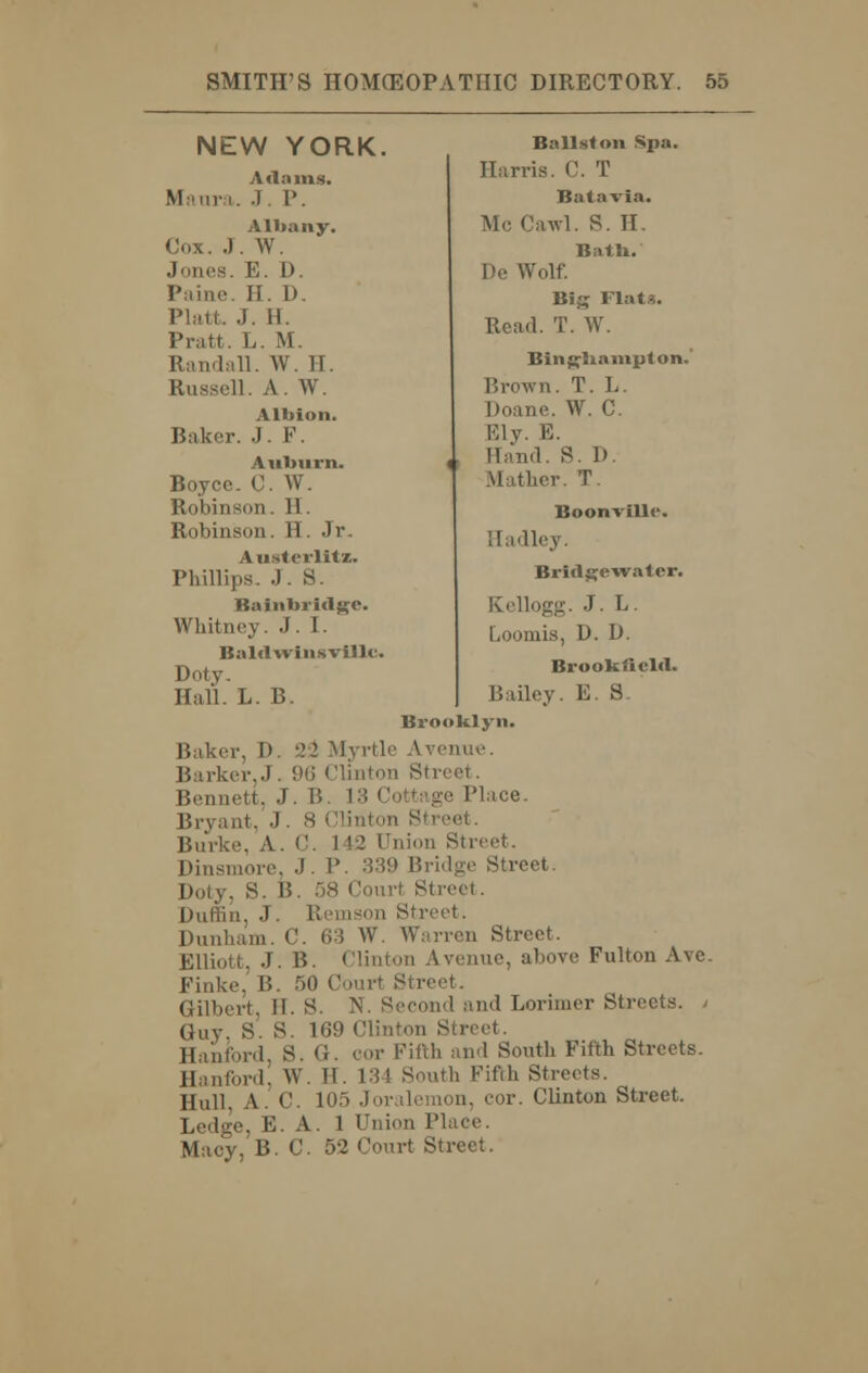 NEW YORK. A<l:iins. Maura. J. P. Albany. Cox. J. W. Jones. E. D. Paine. II. D. Piatt, J. II. Pratt. L. M. Randall. W. II. Russell. A. W. Albion. Baker. J. F. Auburn. Boycc. C. W. Robinson. H. Robinson. H. Jr. Austerlitz. Phillips. .J. S. Bainbriclgc. Whitney. J. [. Baldwinsville. Doty. Hall. L. B. Ball st on Spa. Harris. C. T Batavia. Mc Cawl. S. II. Batb. De Wolf. Big Flats. Read. T. W. Bingliainpton. Brown. T. L. Doane. W. C. Ely. E. Hand. S. I). Mather. T. Boonville. Hadley. Bridge-water. Kellogg. J. L. Loomis, D. D. Brookfiebl. Bailey. E. S. Brooklyn. ,-. I). 2*2 Myrtle Avenue. Barker..!. 96 Clinton Streel . Bennett. J. B. L3 Cottage Place. Bryant, J . 8 Clinton Si Burke, A. C. 1 12 Union Street. Dinsmore, J. P. 339 Bridge Street. Duly, S. 1!. 58 Court Street. Duffin, J. Remson Street. Dunham. C. 63 W. Warren Street. Elliott. J. B. Clinton Avenue, above Fulton Ave. Finke, B. 50 Court Street. Gilbert, H. S. N. Second and Lorimer Streets. > Guy S. S. 169 Clinton Street. ,rd, S. G. oor Fifth and South Fifth Streets. Hanford, W. II. 134 South Fifth Streets. Hull. A. C. 105 Joralemon, cor. Clinton Street. Ledge, E. A. 1 Union Place. Macy, B.C. 52 Court Street.