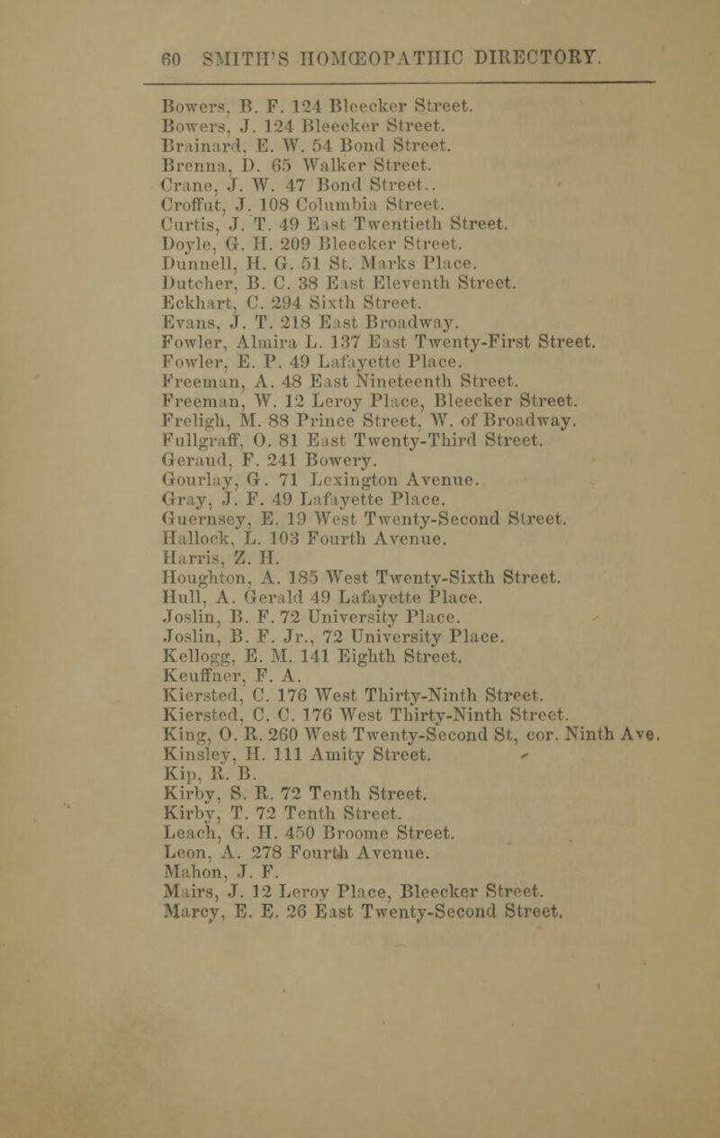 Bowers, B. F. 121 Bleecker Street. Bowers, J. 124 Bleecker Street. Brainard, E. W. 54 Bond Street. Brenna, J>. 65 Walker Street. Crane, J. W. 47 Bond Street.. Croffut, J. 108 Columbia Street. Curtis, J. T. 19 East Twentieth Street. Doyle, ti. If. -20!) Bleecker S Dunnell, H. G. 51 St. Marks Place. Dutcher, B. ('. 38 Easl Eleventh Street. Eckhart. C. 2!)4 Sixth Street. Evans, .). T. -218 F ist Broadway. Fowler, Almira L. 137 East Twenty-First Street. Fowler. E. P. 49 Lafayette I Freeman, A. 48 Fast Nineteenth Street, Freeman, W. 12 Leroy I'l ice, Bleecker Street. Preligh, M. 88 Prince Street, W. of Broadway. Fullgraff, 0. 81 Fast Twenty-Third Street. Geraud, F. 241 Bowery. Gourlav, G. 71 Lexington Avenue. Gray, J. F. 49 Lafayette Place. Guernsey, E. 10 West Twenty-Second Street, Hallock, L. 103 Fourth Avenue. Harris, Z. TT. on, A. 185 West Twenty-Sixth Street, Hull, A. Gerald 49 Lafayette Place. Joslin. B. F. 72 University Place. Joslin, B. F. Jr., 72 University Place. g, E. M. 141 Eighth Street, Keuffner, F. A. Kiersted, C. 176 West Thirty-Ninth Street. Kiersted, C. C. 176 West Thirty-Ninth Street. King, 0. R. 260 West Twenty-Second St, cor. Ninth Ave. Kinsley, H. Ill Amity Street. Kip, It. B. Kirby, S. R, 72 Tenth Street. Kirby, T. 72 Tenth Street, Leach, G. H. 450 Broome Street, Leon, A. 278 Fourth Avenue. Mahon. J. F. M lirs, J. 12 Leroy Place, Bleecker Street. Marcy, E. E. 26 East Twenty-Second Street.