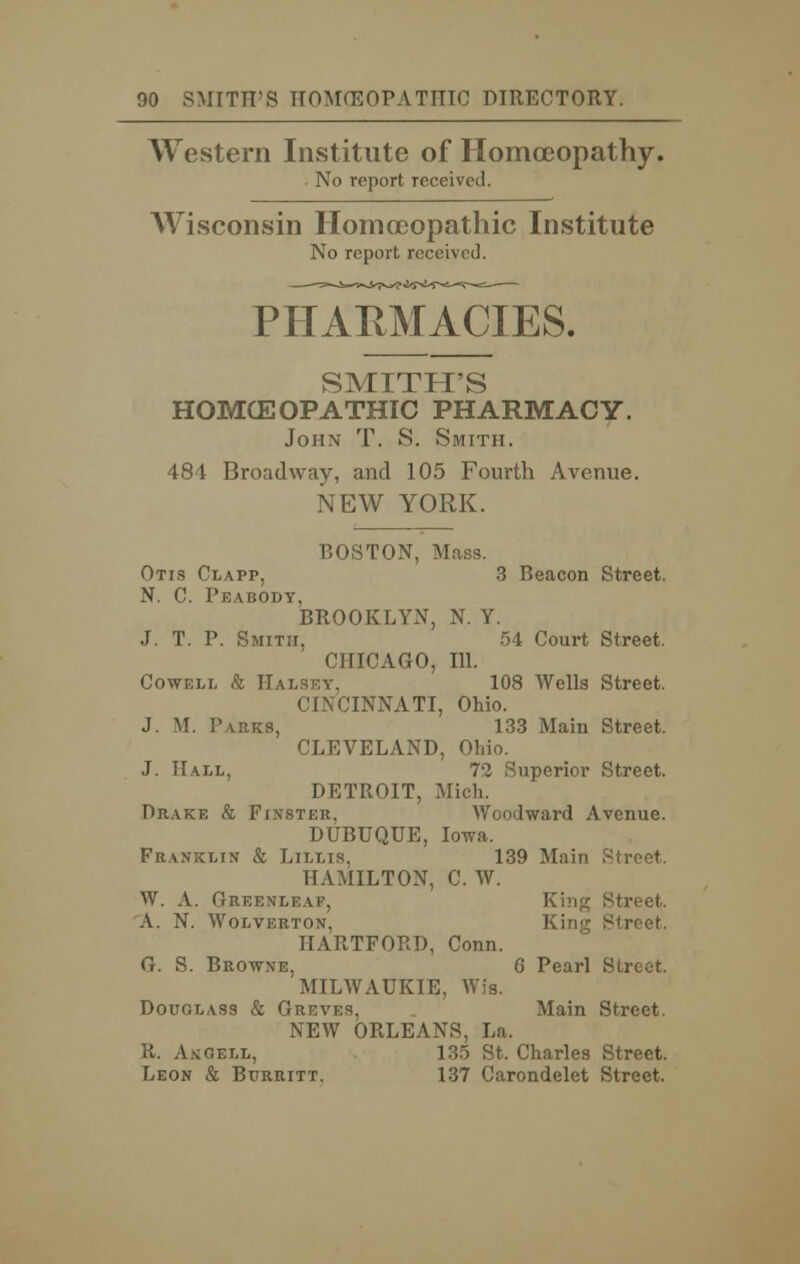 Western Institute of Homoeopathy. No report received. Wisconsin Homoeopathic Institute No report received. PHARMACIES. SMITH'S HOMCEOPATHIC PHARMACY. John T. S. Smith. 484 Broadway, and 105 Fourth Avenue. NEW YORK. BOSTON, Mass. Otis Clapp, 3 Beacon Street. N. C. Peabody, BROOKLYN, N. Y. J. T. P. Smith, 54 Court Street. CHICAGO, 111. Cowell & Halsey. 108 Wells Street. CINCINNATI, Ohio. J. M. P\rks, 133 Main Street. CLEVELAND, Ohio. J. Hall, 72 Superior Street. DETROIT, Mich. Drake & Finstei;. Woodward Avenue. DUBUQUE, Iowa. Franklin & Lilhs, 139 Main Street. HAMILTON, C. W. W. A. Greenleaf, King Street. A. N. Wolverton, Street. HARTFORD, Conn. G. S. Browne, 6 Pearl Street. MILWAUKIE, Wis. Douglass & Gn Main Street. NEW ORLEANS, La. R. AhGell, 135 St. Charles Street. Leon & Burritt. 137 Carondelet Street.