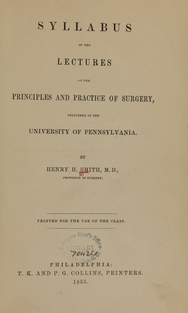 SYLLABUS LECTURES PRINCIPLES AND PRACTICE OF SURGERY, DELIVERED IN THE UNIVEKSITY OF PENNSYLVANIA. BY HENRY H. S^ITH, M.D., PROFESSOR OF SURGERY. NTED FOR THE USE OF THE CLj o ' ton.* PHILADELPHIA: T. K. AND P. G. COLLINS, PRINTERS. 1855.