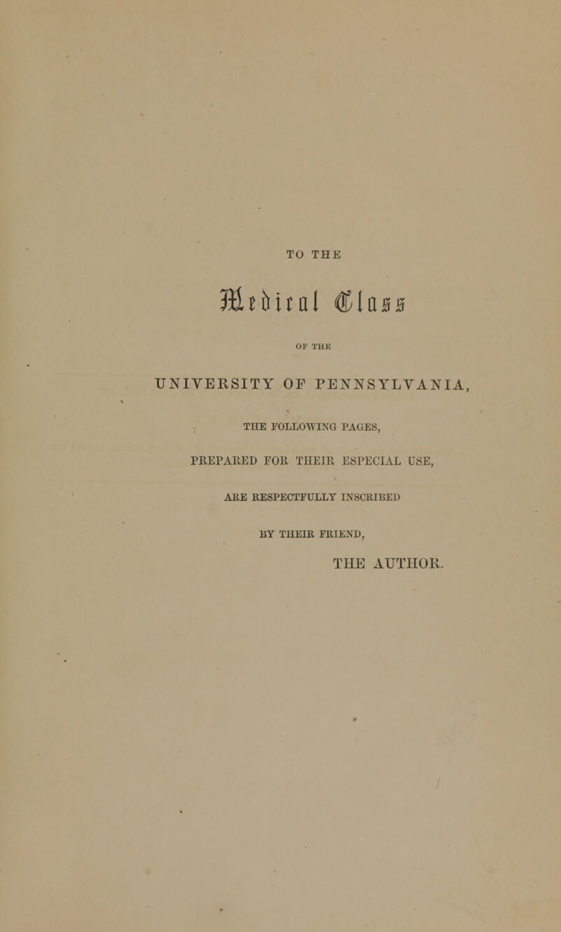 TO THE Hhbud €Ub$ UNIVERSITY OF PENNSYLVANIA, THE FOLLOWING PAGES, PREPA11ED FOR THEIR ESPECIAL USE, ARE RESPECTFULLY INSCRIBED BY THEIR FRIEND, THE AUTHOR.