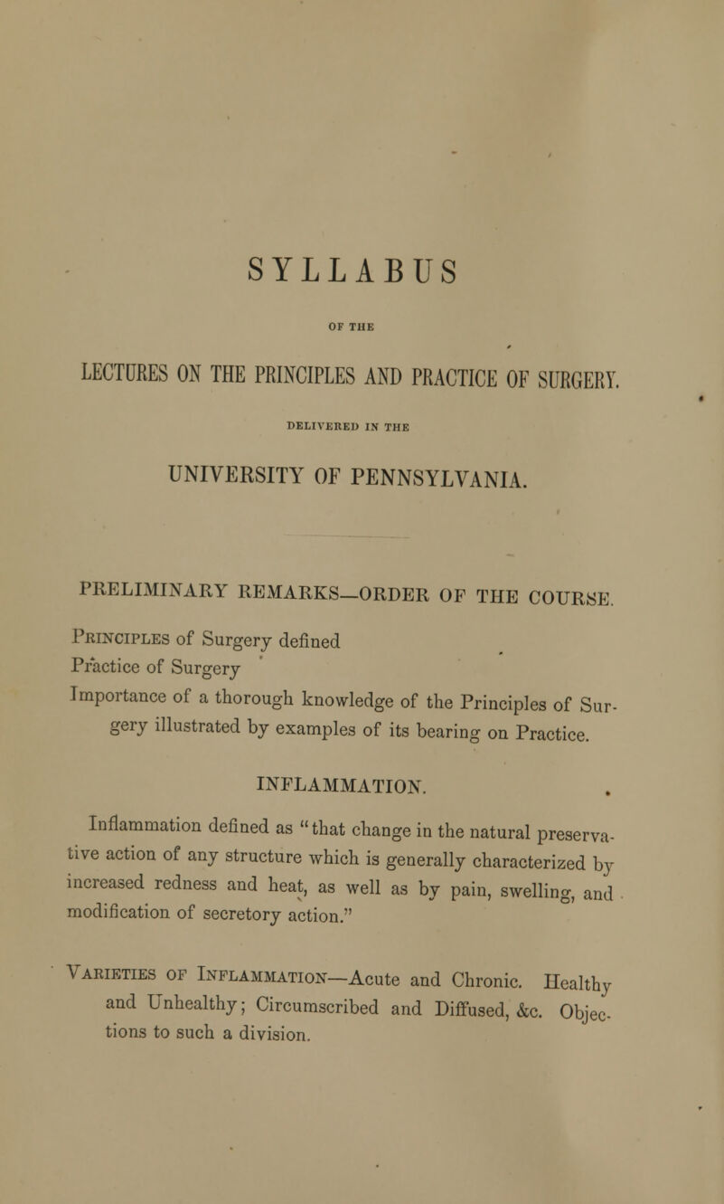 LECTURES ON THE PRINCIPLES AND PRACTICE OE SURGERY. DELIVERED IN THE UNIVERSITY OF PENNSYLVANIA. PRELIMINARY REMARKS—ORDER OF THE COURSE. Principles of Surgery defined Practice of Surgery Importance of a thorough knowledge of the Principles of Sur- gery illustrated by examples of its bearing on Practice. INFLAMMATION. Inflammation defined as that change in the natural preserva- tive action of any structure which is generally characterized by increased redness and heat, as well as by pain, swelling, and modification of secretory action. Varieties of Inflammation—Acute and Chronic. Ilealthy and Unhealthy; Circumscribed and Diffused, &c. Objec- tions to such a division.