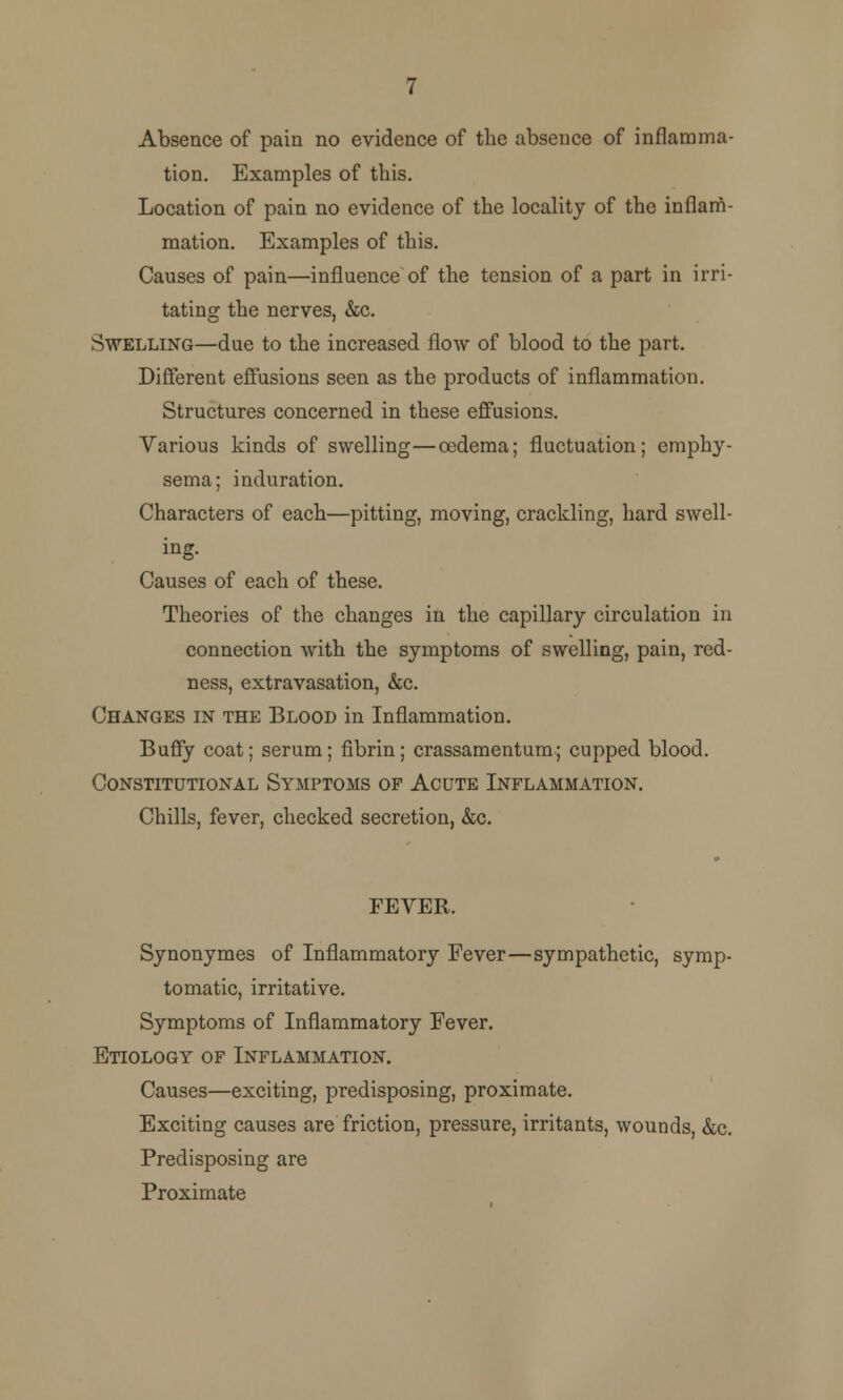 Absence of pain no evidence of the absence of inflamma- tion. Examples of this. Location of pain no evidence of the locality of the inflam- mation. Examples of this. Causes of pain—influence of the tension of a part in irri- tating the nerves, &c. Swelling—due to the increased flow of blood to the part. Different effusions seen as the products of inflammation. Structures concerned in these effusions. Various kinds of swelling—oedema; fluctuation; emphy- sema; induration. Characters of each—pitting, moving, crackling, hard swell- ing. Causes of each of these. Theories of the changes in the capillary circulation in connection with the symptoms of swelling, pain, red- ness, extravasation, &c. Changes in the Blood in Inflammation. Buffy coat; serum; fibrin; crassamentum; cupped blood. Constitutional Symptoms of Acute Inflammation. Chills, fever, checked secretion, &c. FEVER. Synonymes of Inflammatory Fever—sympathetic, symp- tomatic, irritative. Symptoms of Inflammatory Fever. Etiology of Inflammation. Causes—exciting, predisposing, proximate. Exciting causes are friction, pressure, irritants, wounds, &c. Predisposing are Proximate