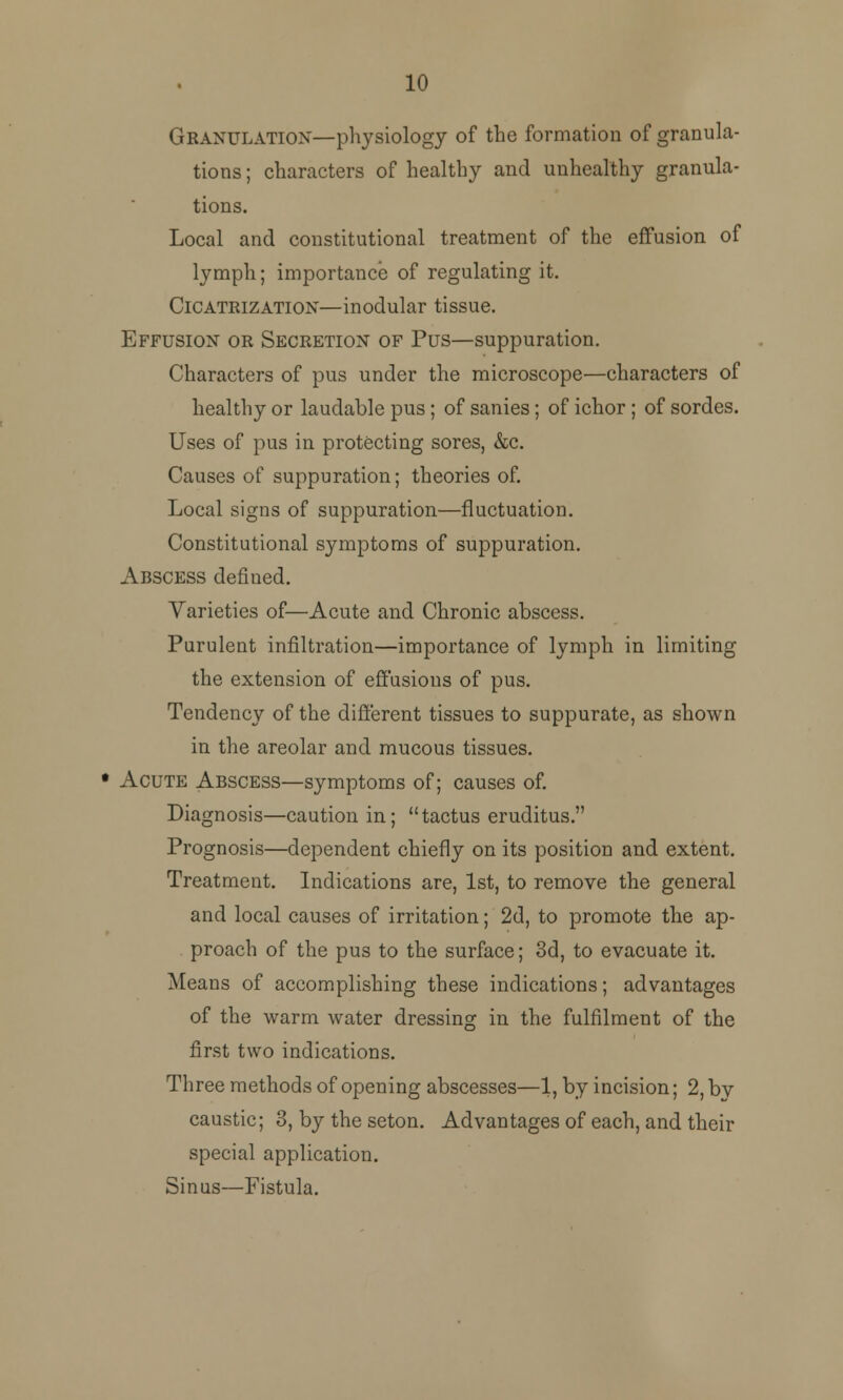 10 Granulation—physiology of the formation of granula- tions ; characters of healthy and unhealthy granula- tions. Local and constitutional treatment of the effusion of lymph; importance of regulating it. Cicatrization—modular tissue. Effusion or Secretion of Pus—suppuration. Characters of pus under the microscope—characters of healthy or laudable pus ; of sanies; of ichor ; of sordes. Uses of pus in protecting sores, &c. Causes of suppuration; theories of. Local signs of suppuration—fluctuation. Constitutional symptoms of suppuration. Abscess defined. Varieties of—Acute and Chronic abscess. Purulent infiltration—importance of lymph in limiting the extension of effusions of pus. Tendency of the different tissues to suppurate, as shown in the areolar and mucous tissues. • Acute Abscess—symptoms of; causes of. Diagnosis—caution in; tactus eruditus. Prognosis—dependent chiefly on its position and extent. Treatment. Indications are, 1st, to remove the general and local causes of irritation; 2d, to promote the ap- proach of the pus to the surface; 3d, to evacuate it. Means of accomplishing these indications; advantages of the warm water dressing in the fulfilment of the first two indications. Three methods of opening abscesses—1, by incision; 2, bv caustic; 3, by the seton. Advantages of each, and their special application. Sinus—Fistula.