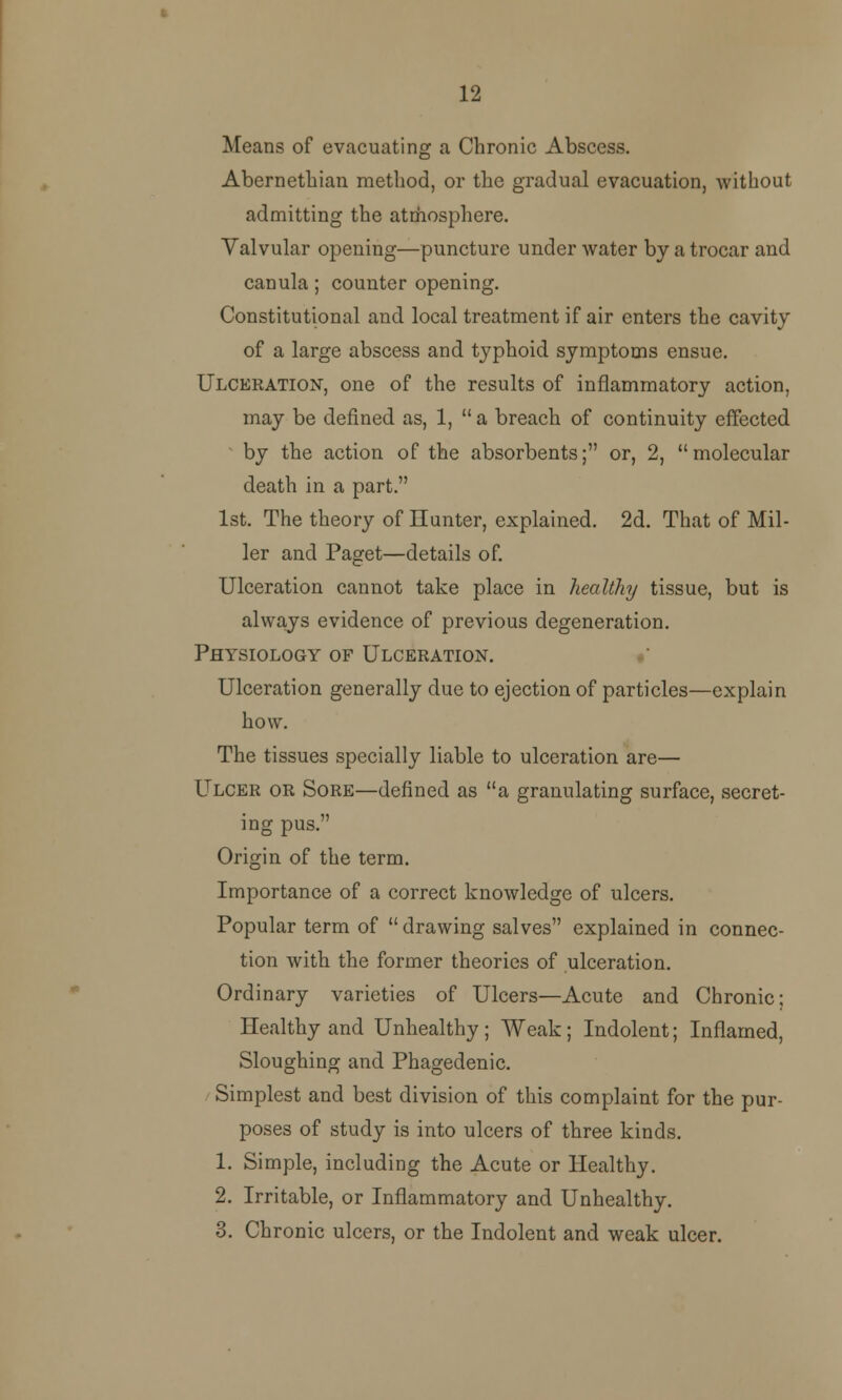 12 Means of evacuating a Chronic Abscess. Abernethian method, or the gradual evacuation, without admitting the atmosphere. Valvular opening—puncture under water by a trocar and canula; counter opening. Constitutional and local treatment if air enters the cavity of a large abscess and typhoid symptoms ensue. Ulceration, one of the results of inflammatory action, may be defined as, 1,  a breach of continuity effected by the action of the absorbents; or, 2, molecular death in a part. 1st. The theory of Hunter, explained. 2d. That of Mil- ler and Paget—details of. Ulceration cannot take place in healthy tissue, but is always evidence of previous degeneration. Physiology of Ulceration. Ulceration generally due to ejection of particles—explain how. The tissues specially liable to ulceration are— Ulcer or Sore—defined as a granulating surface, secret- ing pus. Origin of the term. Importance of a correct knowledge of ulcers. Popular term of  drawing salves explained in connec- tion with the former theories of ulceration. Ordinary varieties of Ulcers—Acute and Chronic; Healthy and Unhealthy; Weak; Indolent; Inflamed, Sloughing and Phagedenic. Simplest and best division of this complaint for the pur- poses of study is into ulcers of three kinds. 1. Simple, including the Acute or Healthy. 2. Irritable, or Inflammatory and Unhealthy. 3. Chronic ulcers, or the Indolent and weak ulcer.