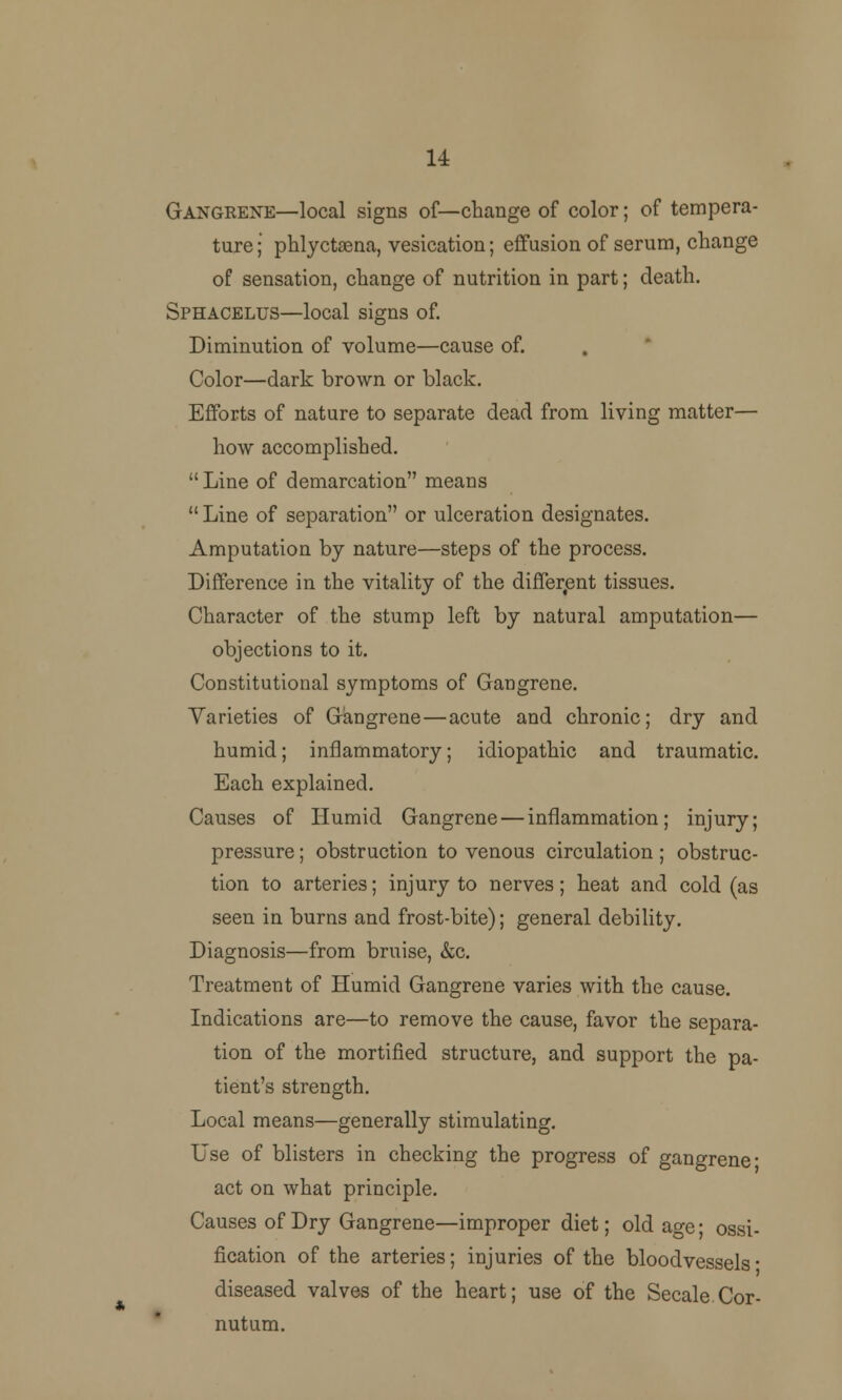 u Gangrene—local signs of—change of color; of tempera- ture; phlycttena, vesication; effusion of serum, change of sensation, change of nutrition in part; death. Sphacelus—local signs of. Diminution of volume—cause of. Color—dark brown or black. Efforts of nature to separate dead from living matter— how accomplished.  Line of demarcation means  Line of separation or ulceration designates. Amputation by nature—steps of the process. Difference in the vitality of the different tissues. Character of the stump left by natural amputation— objections to it. Constitutional symptoms of Gangrene. Varieties of Gangrene—acute and chronic; dry and humid; inflammatory; idiopathic and traumatic. Each explained. Causes of Humid Gangrene — inflammation; injury; pressure; obstruction to venous circulation; obstruc- tion to arteries; injury to nerves; heat and cold (as seen in burns and frost-bite); general debility. Diagnosis—from bruise, &c. Treatment of Humid Gangrene varies with the cause. Indications are—to remove the cause, favor the separa- tion of the mortified structure, and support the pa- tient's strength. Local means—generally stimulating. Use of blisters in checking the progress of gangrene- act on what principle. Causes of Dry Gangrene—improper diet; old age- ossi- fication of the arteries; injuries of the bloodvessels- diseased valves of the heart; use of the Secale Cor- nutum.