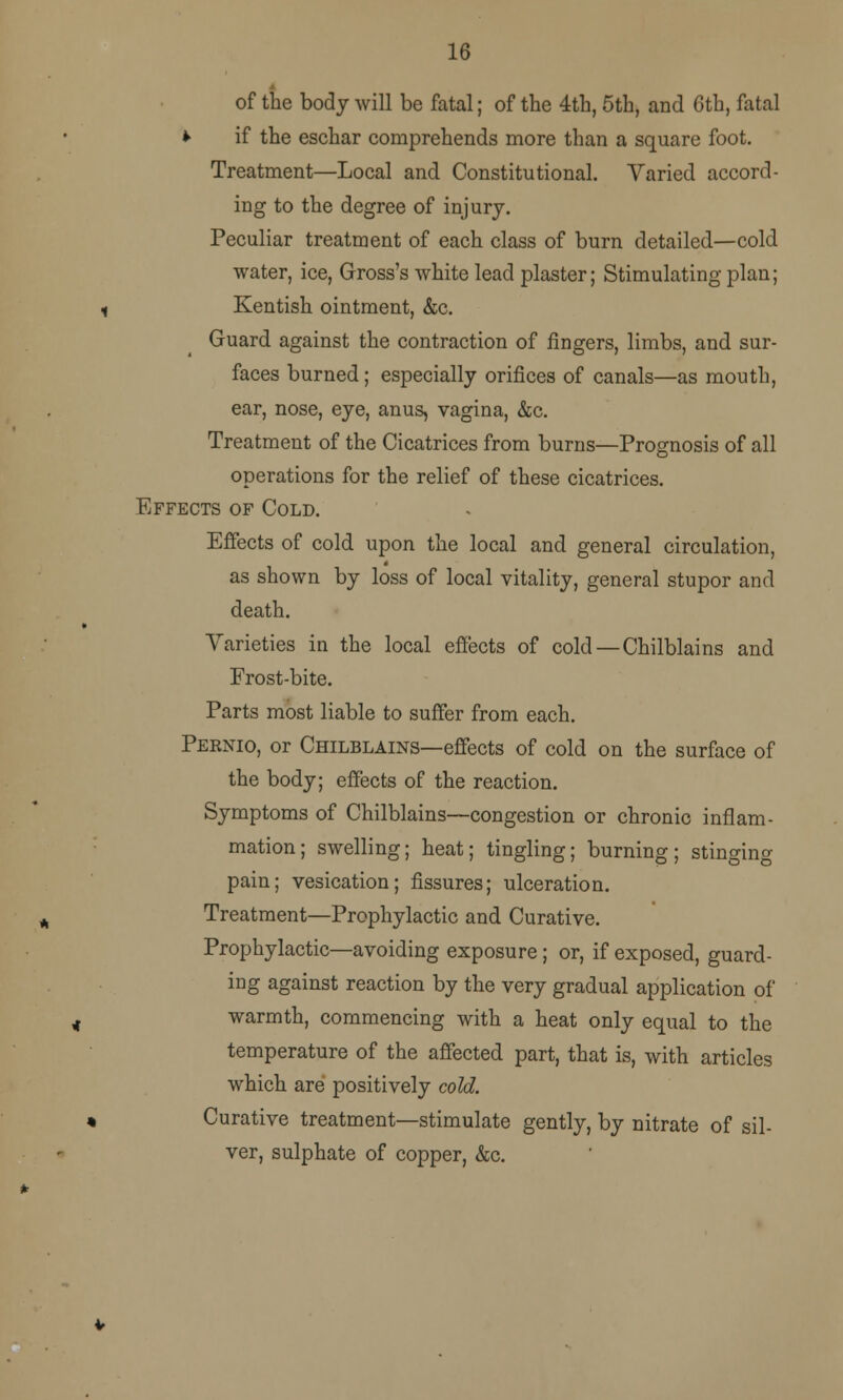 16 of the body will be fatal; of the 4th, 5th, and 6th, fatal * if the eschar comprehends more than a square foot. Treatment—Local and Constitutional. Varied accord- ing to the degree of injury. Peculiar treatment of each class of burn detailed—cold water, ice, Gross's white lead plaster; Stimulating plan; Kentish ointment, &c. Guard against the contraction of fingers, limbs, and sur- faces burned; especially orifices of canals—as mouth, ear, nose, eye, anus, vagina, &c. Treatment of the Cicatrices from burns—Prognosis of all operations for the relief of these cicatrices. Effects of Cold. Effects of cold upon the local and general circulation, as shown by loss of local vitality, general stupor and death. Varieties in the local effects of cold—Chilblains and Frost-bite. Parts most liable to suffer from each. Pernio, or Chilblains—effects of cold on the surface of the body; effects of the reaction. Symptoms of Chilblains—congestion or chronic inflam- mation; swelling; heat; tingling; burning; stinging pain; vesication; fissures; ulceration. Treatment—Prophylactic and Curative. Prophylactic—avoiding exposure; or, if exposed, guard- ing against reaction by the very gradual application of warmth, commencing with a heat only equal to the temperature of the affected part, that is, with articles which are positively cold. Curative treatment—stimulate gently, by nitrate of sil- ver, sulphate of copper, &c.